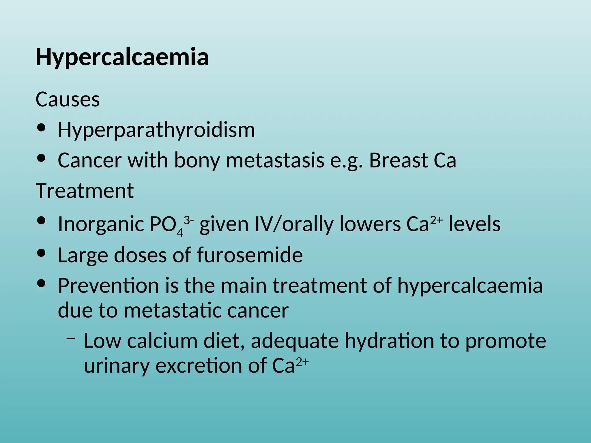 Hypercalcaemia
Causes
• Hyperparathyroidism
• Cancer with bony metastasis e.g. Breast Ca
Treatment
• Inorganic PO4
3-
given IV/orally lowers Ca2+
levels
• Large doses of furosemide
• Prevention is the main treatment of hypercalcaemia
due to metastatic cancer
– Low calcium diet, adequate hydration to promote
urinary excretion of Ca2+
 