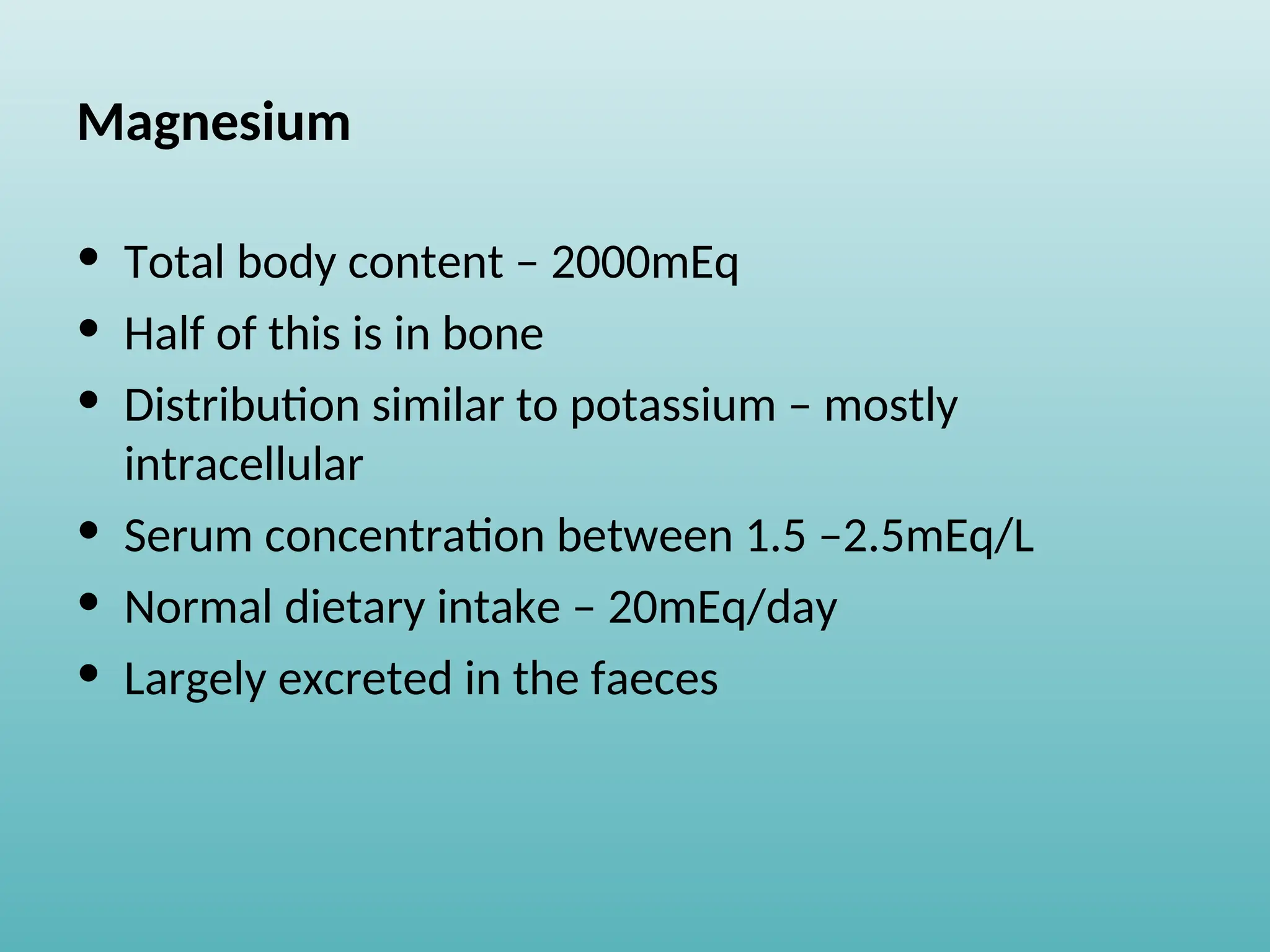 Magnesium
• Total body content – 2000mEq
• Half of this is in bone
• Distribution similar to potassium – mostly
intracellular
• Serum concentration between 1.5 –2.5mEq/L
• Normal dietary intake – 20mEq/day
• Largely excreted in the faeces
 