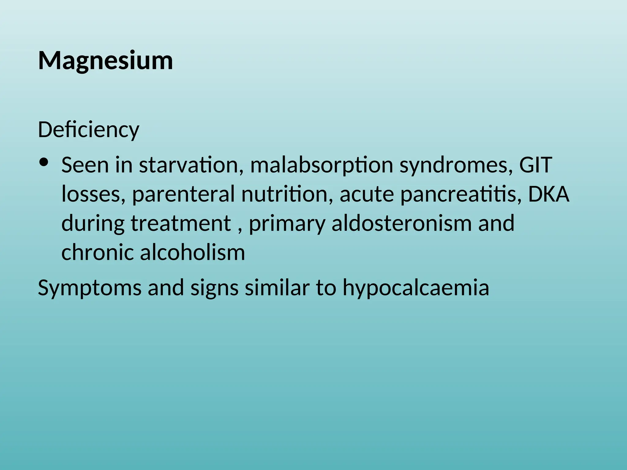Magnesium
Deficiency
• Seen in starvation, malabsorption syndromes, GIT
losses, parenteral nutrition, acute pancreatitis, DKA
during treatment , primary aldosteronism and
chronic alcoholism
Symptoms and signs similar to hypocalcaemia
 