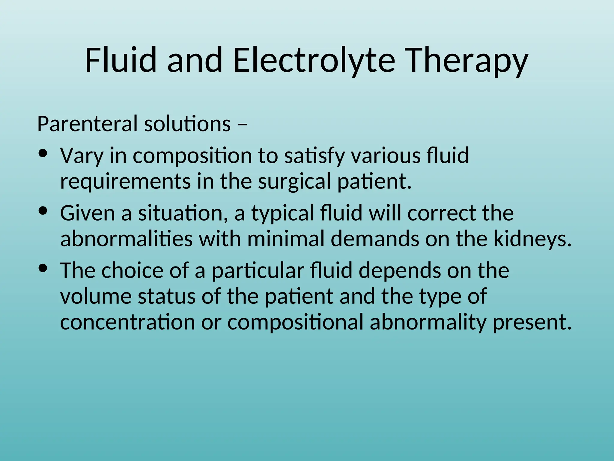 Fluid and Electrolyte Therapy
Parenteral solutions –
• Vary in composition to satisfy various fluid
requirements in the surgical patient.
• Given a situation, a typical fluid will correct the
abnormalities with minimal demands on the kidneys.
• The choice of a particular fluid depends on the
volume status of the patient and the type of
concentration or compositional abnormality present.
 