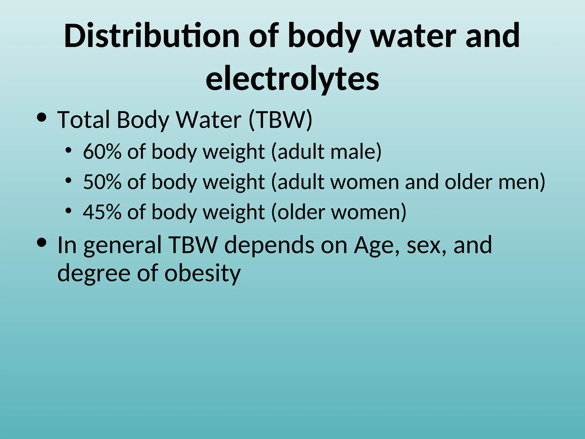 Distribution of body water and
electrolytes
• Total Body Water (TBW)
• 60% of body weight (adult male)
• 50% of body weight (adult women and older men)
• 45% of body weight (older women)
• In general TBW depends on Age, sex, and
degree of obesity
 