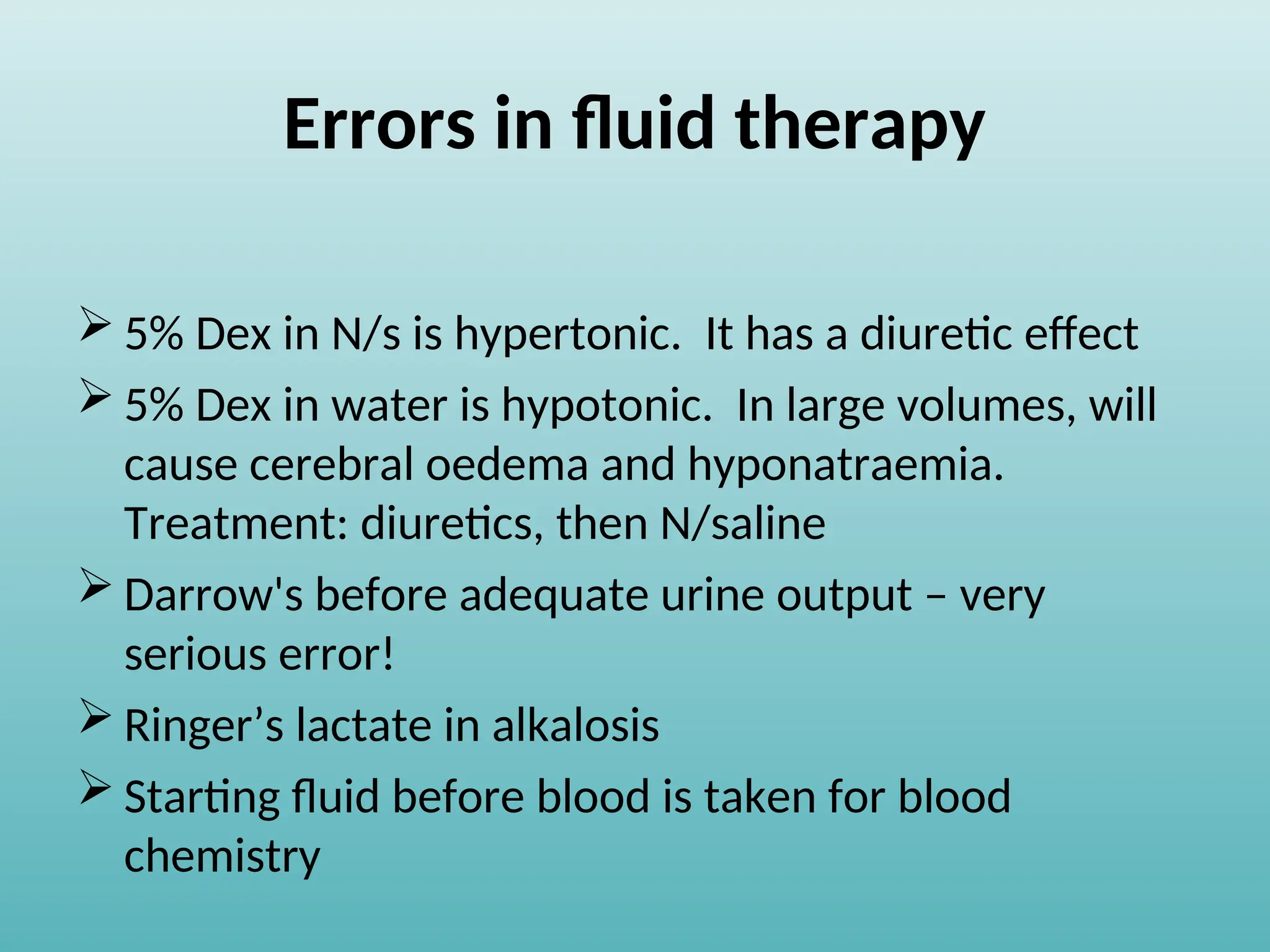 Errors in fluid therapy
 5% Dex in N/s is hypertonic. It has a diuretic effect
 5% Dex in water is hypotonic. In large volumes, will
cause cerebral oedema and hyponatraemia.
Treatment: diuretics, then N/saline
 Darrow's before adequate urine output – very
serious error!
 Ringer’s lactate in alkalosis
 Starting fluid before blood is taken for blood
chemistry
 