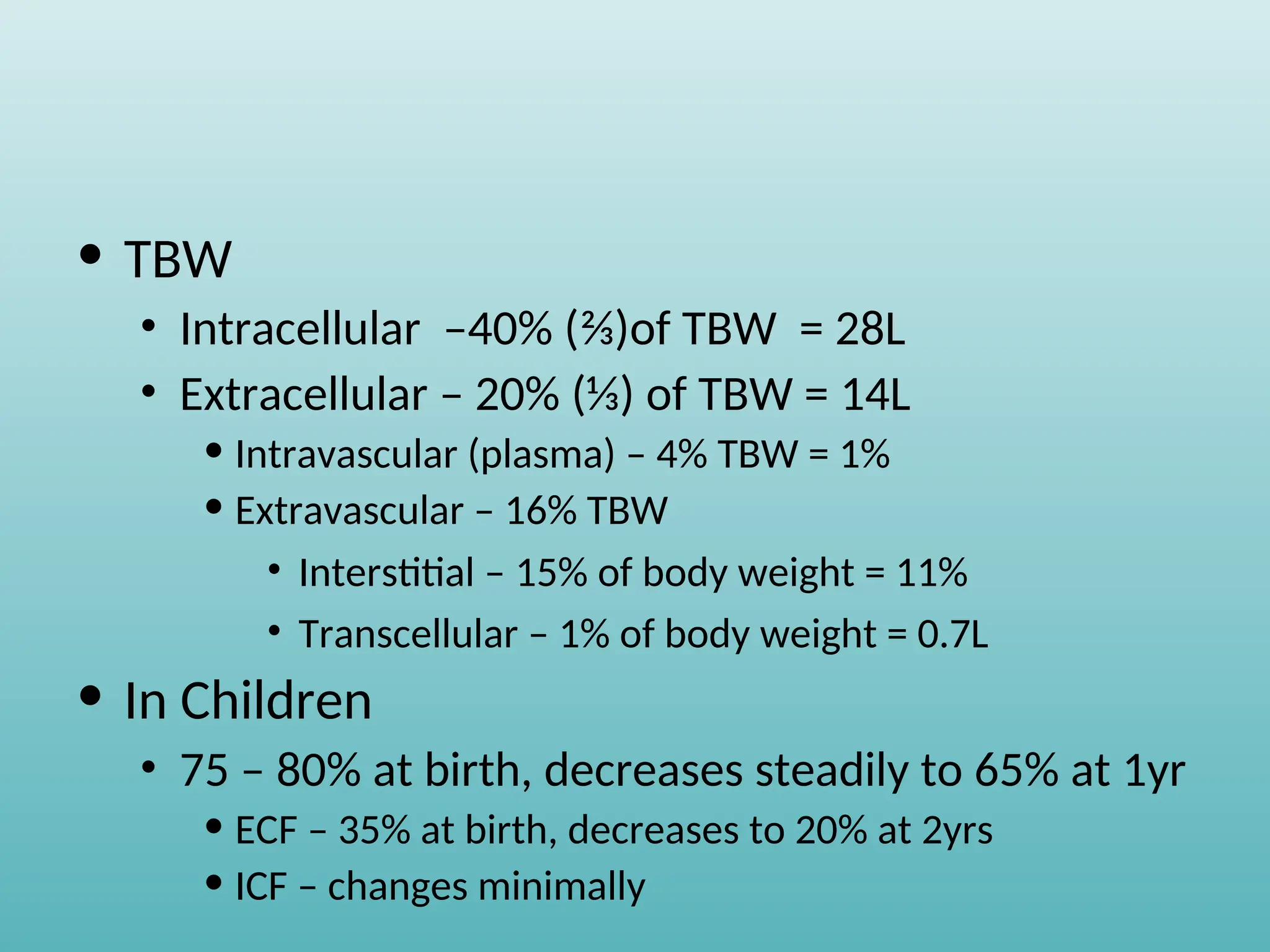 • TBW
• Intracellular –40% (⅔)of TBW = 28L
• Extracellular – 20% (⅓) of TBW = 14L
• Intravascular (plasma) – 4% TBW = 1%
• Extravascular – 16% TBW
• Interstitial – 15% of body weight = 11%
• Transcellular – 1% of body weight = 0.7L
• In Children
• 75 – 80% at birth, decreases steadily to 65% at 1yr
• ECF – 35% at birth, decreases to 20% at 2yrs
• ICF – changes minimally
 