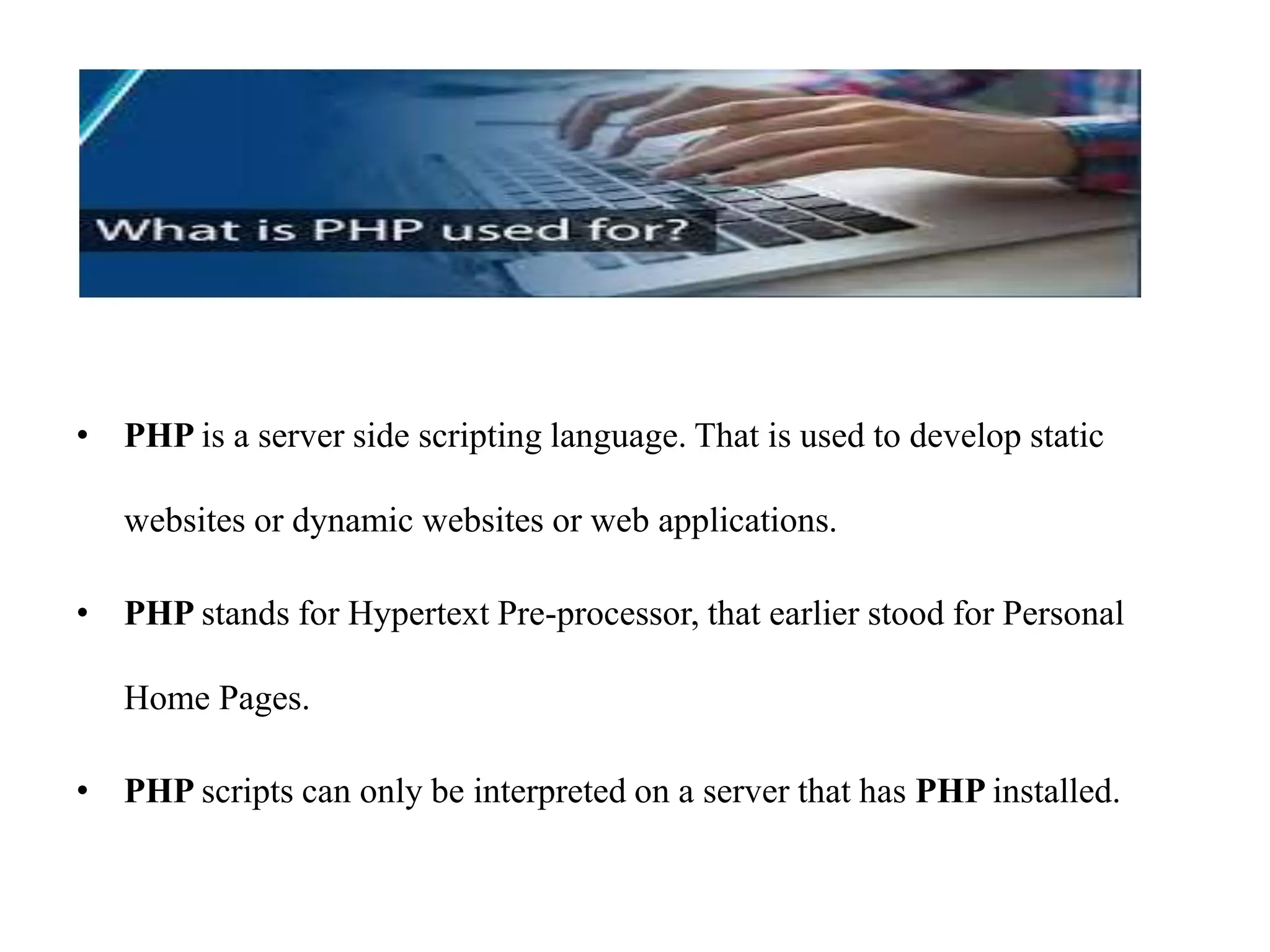 • PHP is a server side scripting language. That is used to develop static
websites or dynamic websites or web applications.
• PHP stands for Hypertext Pre-processor, that earlier stood for Personal
Home Pages.
• PHP scripts can only be interpreted on a server that has PHP installed.
 
