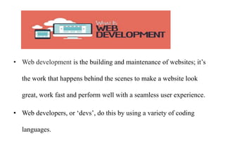 • Web development is the building and maintenance of websites; it’s
the work that happens behind the scenes to make a website look
great, work fast and perform well with a seamless user experience.
• Web developers, or ‘devs’, do this by using a variety of coding
languages.
 