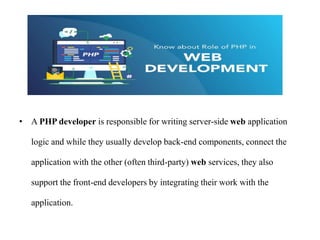 • A PHP developer is responsible for writing server-side web application
logic and while they usually develop back-end components, connect the
application with the other (often third-party) web services, they also
support the front-end developers by integrating their work with the
application.
 