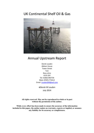 UK Continental Shelf Oil & Gas
Annual Upstream Report
Derek Louden
Abbian House
Tower Street
Tain
Ross-shire
IV19 1DY
Tel: 01862 892734
Mob: 07876 774412
Email: LoudenDW@aol.com
©Derek W Louden
July 2014
All rights reserved. May not be reproduced in whole or in part
without the permission of the author.
While every effort has been made to ensure the accuracy of the information
included in this paper, the author makes no warranty, express or implied, or assumes
any liability for its accuracy or completeness.
 