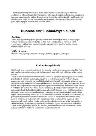 Téma buněčná smrt jsem si zvolila proto, že mě zajímá nádorová biologie. Při studiu
docházím do laboratoře zaměřené na nádorovou biologii. Buněčná smrt je jedním ze způsobů,
jak se dá předejít vzniku nádoru. Domnívám se, že se jedná o téma, které by mohlo oslovit i
širší veřejnost a ráda bych si vyzkoušela, jaké je to psát článek méně vědeckým stylem, než
jsme zvyklí z jiných školních prací v našem oboru.




            Buněčná smrt u nádorových buněk
Anotace:
V této práci bych ráda popsala způsoby odstraňování nádorových buněk. V úvodu popíši
vznik a vlastnosti nádorových buněk. V další části se budu zabývat buněčnou smrtí
v souvislosti s nádorovými buňkami, zmíním jednotlivé typy buněčné smrti a stručně
objasním jejich principy.

Klíčová slova:
Buněčná smrt, cytologie, nádorová biologie, nekróza, apoptóza, autofagie.




                              Vznik nádorových buněk
Růst buněk je za normálních okolností řízen mnoha regulačními mechanismy. Jestliže však
tyto mechanismy nefungují správně, buňka se nepřestane dělit, což může vést až ke vzniku
nádoru.
Vznik nádorového onemocnění velmi často souvisí se zvýšeným počtem genetických mutací
proliferačních a antiproliferačních genů, proto se častěji vyskytuje ve vyšším věku, na
organismus totiž během života působí řada vlivů způsobujících tyto mutace. Mutace v genu
pro proliferaci způsobují přeměnu protoonkogenu na onkogen, což vede k nadměrnému dělení
buněk. Mutace postihující tumor-supresorové geny odstraní zábranu buněčného dělení a vede
k nadměrné proliferaci. Ve většině buněk se nacházejí dvě kopie tumor supresorového genu,
pro poruchy kontroly buněčného dělení zpravidla musí být inaktivovány obě kopie, zatímco
při mutaci protoonkogenu na onkogen pro vznik nádorového bujení postačuje mutace jedné
kopie. Poškozené buňky mohou být likvidovány buněčnou smrtí, ale za určitých okolností se
poškozená buňka může stát zárodkem nádoru. Jestliže je tato buňka stimulována v růstu,
nastává první stupeň nádorové buňky charakterizovaný neoplastickými lézemi. Z takto
pozměněných buněk mohou vznikat buňky maligní, které mohou vést až ke vzniku nádoru.
Nádorové buňky se vyznačují neregulovaným růstem a zvýšenou telomerázovou aktivitou.
Vznik nádoru je postupný proces, ale příčinou jsou různé molekulární mechanismy, proto
nebude možné léčit nádorová onemocnění univerzálním lékem.
 