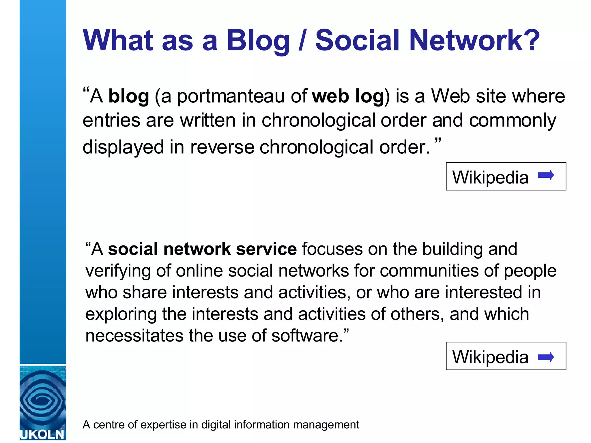What as a Blog / Social Network? “ A  blog  (a portmanteau of  web log ) is a Web site where entries are written in chronological order and commonly displayed in reverse chronological order.  ”   “ A  social network service  focuses on the building and verifying of online social networks for communities of people who share interests and activities, or who are interested in exploring the interests and activities of others, and which necessitates the use of software.” Wikipedia Wikipedia 