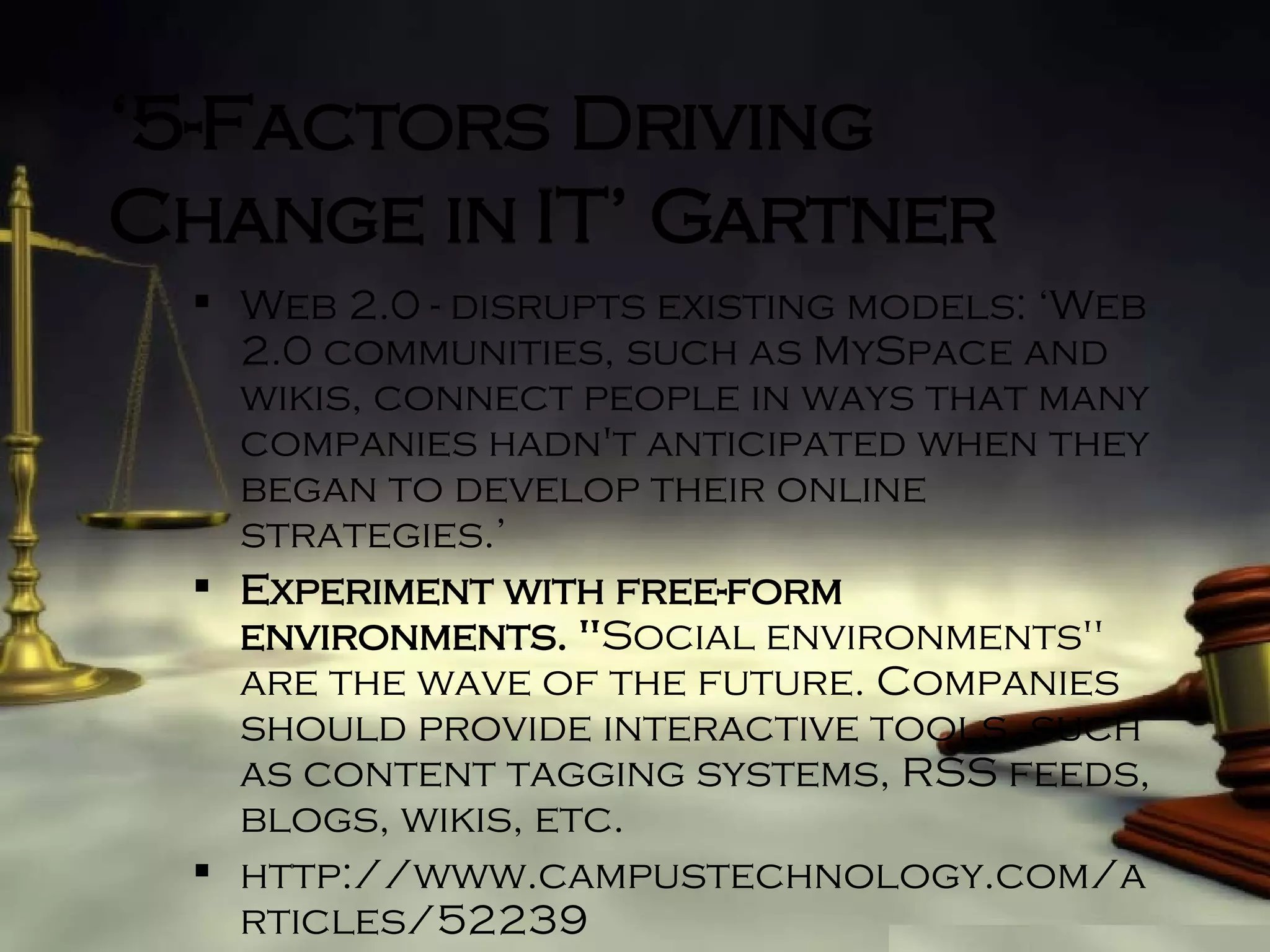 ‘ 5-Factors Driving Change in IT’ Gartner Web 2.0 - disrupts existing models: ‘Web 2.0 communities, such as MySpace and wikis, connect people in ways that many companies hadn't anticipated when they began to develop their online strategies.’ Experiment with free-form environments. " Social environments" are the wave of the future. Companies should provide interactive tools, such as content tagging systems, RSS feeds, blogs, wikis, etc. http://www.campustechnology.com/articles/52239 