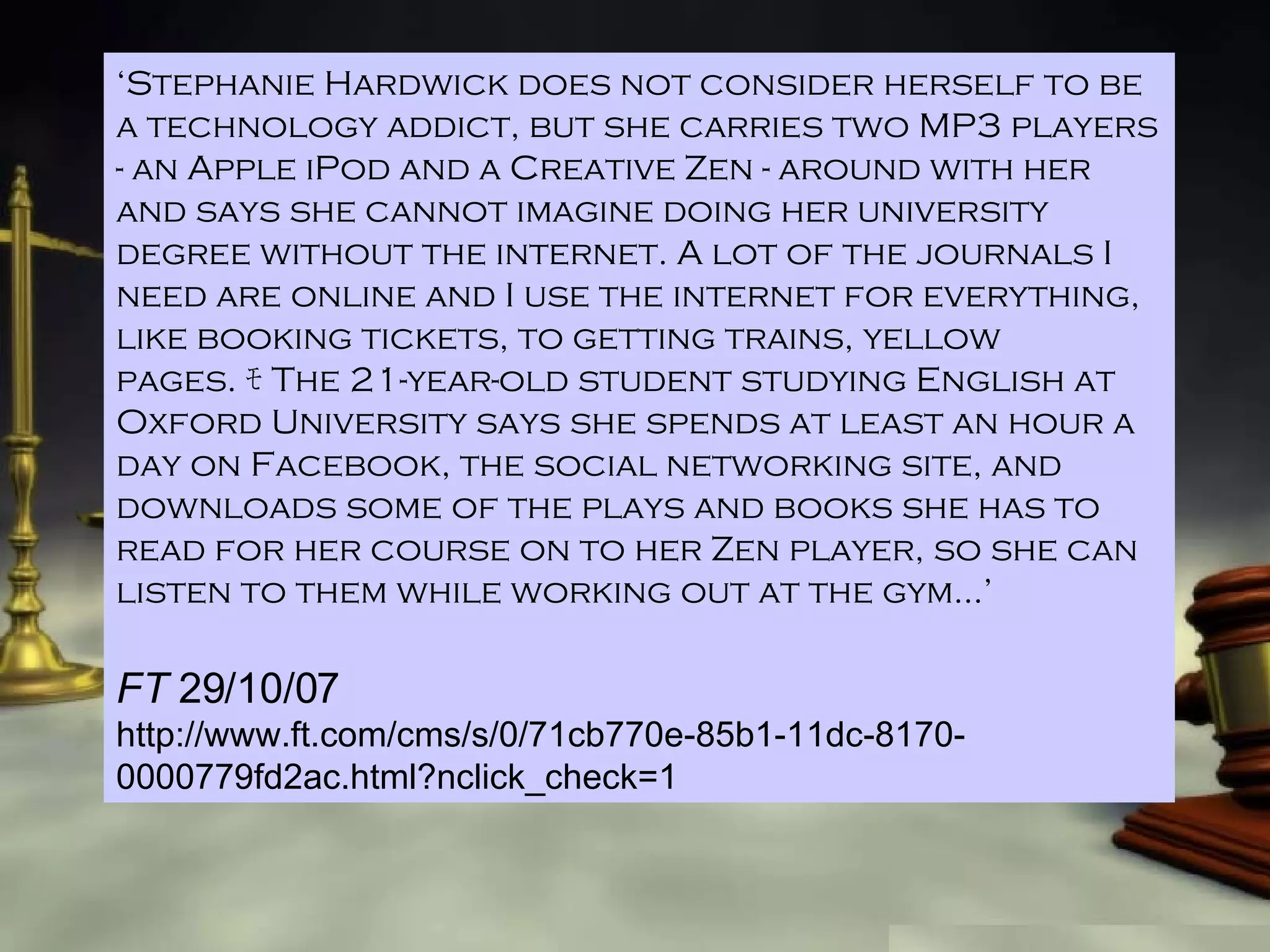 ‘ Stephanie Hardwick does not consider herself to be a technology addict, but she carries two MP3 players  -  an Apple iPod and a Creative Zen  -  around with her and says she cannot imagine doing her university degree without the internet.  A  lot of the journals I need are online and I use the internet for everything, like booking tickets, to getting trains, yellow pages. ﾓ T he 21-year-old student studying English at Oxford University says she spends at least an hour a day on Facebook, the social networking site, and downloads some of the plays and books she has to read for her course on to her Zen player, so she can listen to them while working out at the gym…’ FT  29/10/07 http://www.ft.com/cms/s/0/71cb770e-85b1-11dc-8170-0000779fd2ac.html?nclick_check=1 
