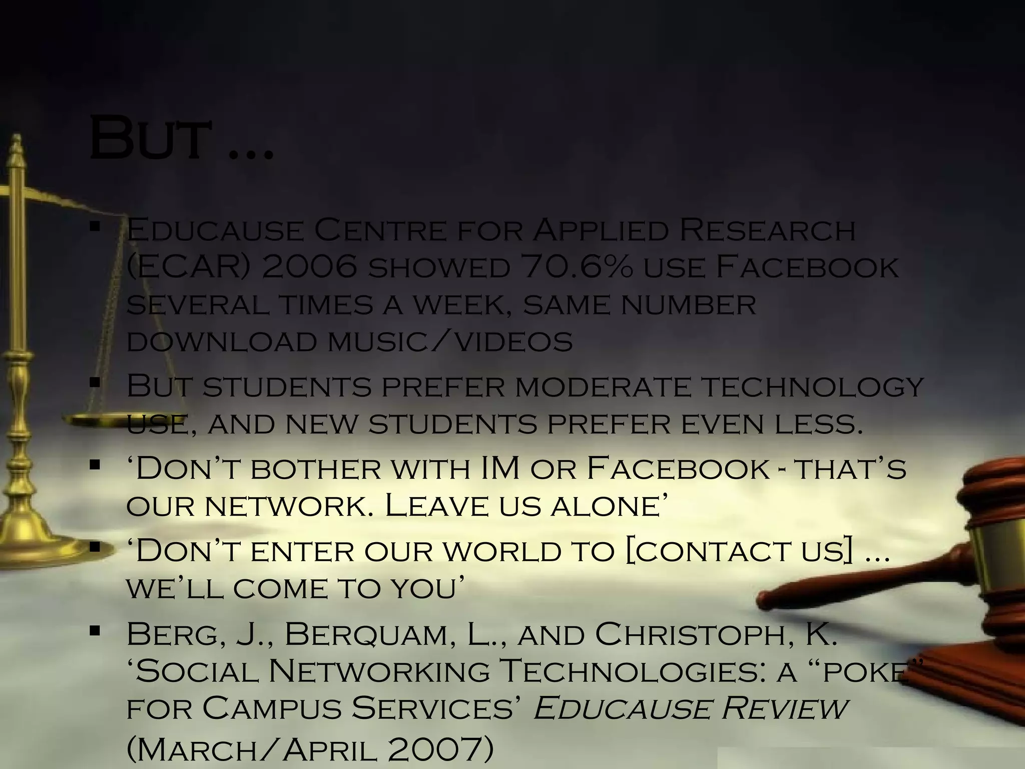 But … Educause Centre for Applied Research (ECAR) 2006 showed 70.6% use Facebook several times a week, same number download music/videos But students prefer moderate technology use, and new students prefer even less. ‘ Don’t bother with IM or Facebook - that’s our network. Leave us alone’ ‘ Don’t enter our world to [contact us] … we’ll come to you’ Berg, J., Berquam, L., and Christoph, K. ‘Social Networking Technologies: a “poke” for Campus Services’  Educause Review  (March/April 2007)   