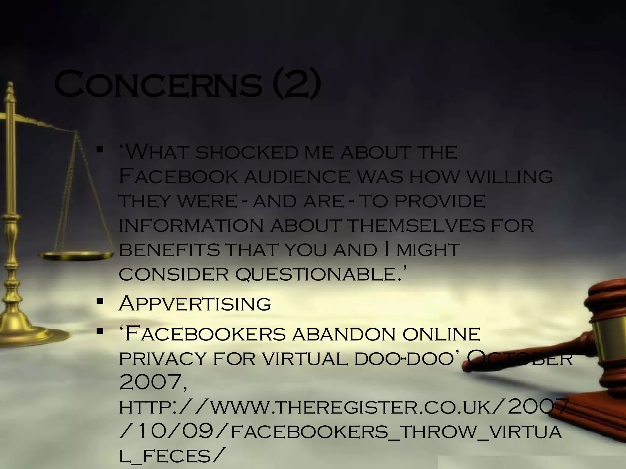 Concerns (2) ‘ What shocked me about the Facebook audience was how willing they were - and are - to provide information about themselves for benefits that you and I might consider questionable.’ Appvertising ‘ Facebookers abandon online privacy for virtual doo-doo’ October 2007, http://www.theregister.co.uk/2007/10/09/facebookers_throw_virtual_feces/ 