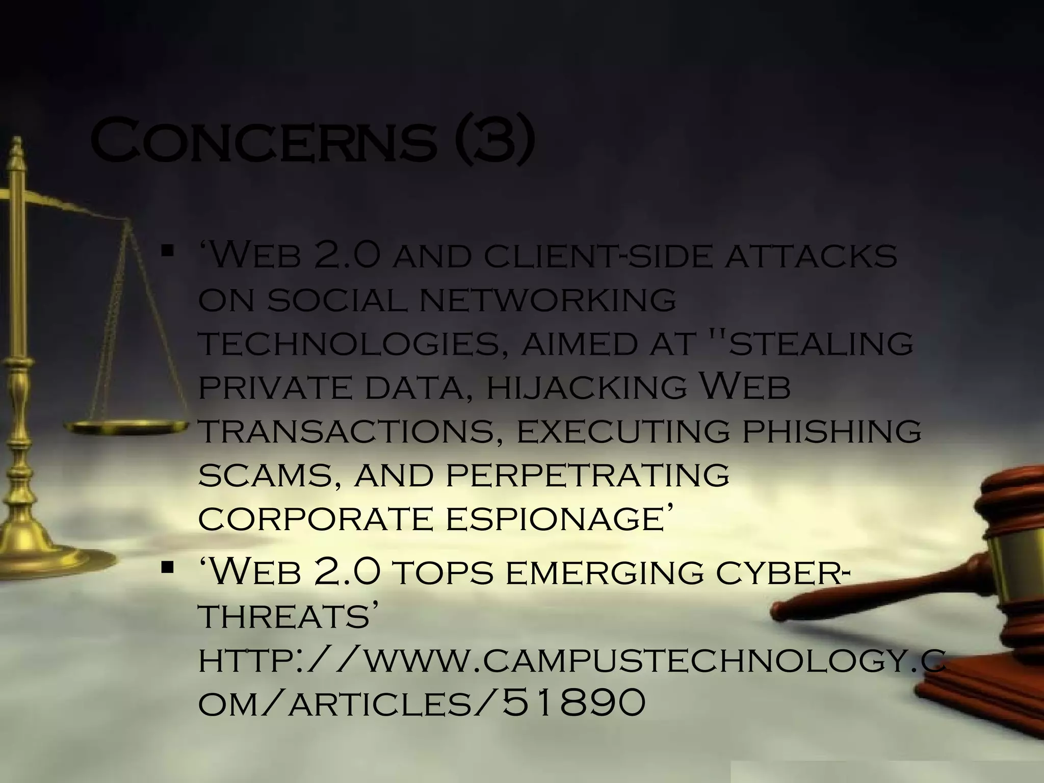 Concerns (3) ‘ Web 2.0 and client-side attacks on social networking technologies, aimed at "stealing private data, hijacking Web transactions, executing phishing scams, and perpetrating corporate espionage’ ‘ Web 2.0 tops emerging cyber-threats’ http://www.campustechnology.com/articles/51890 