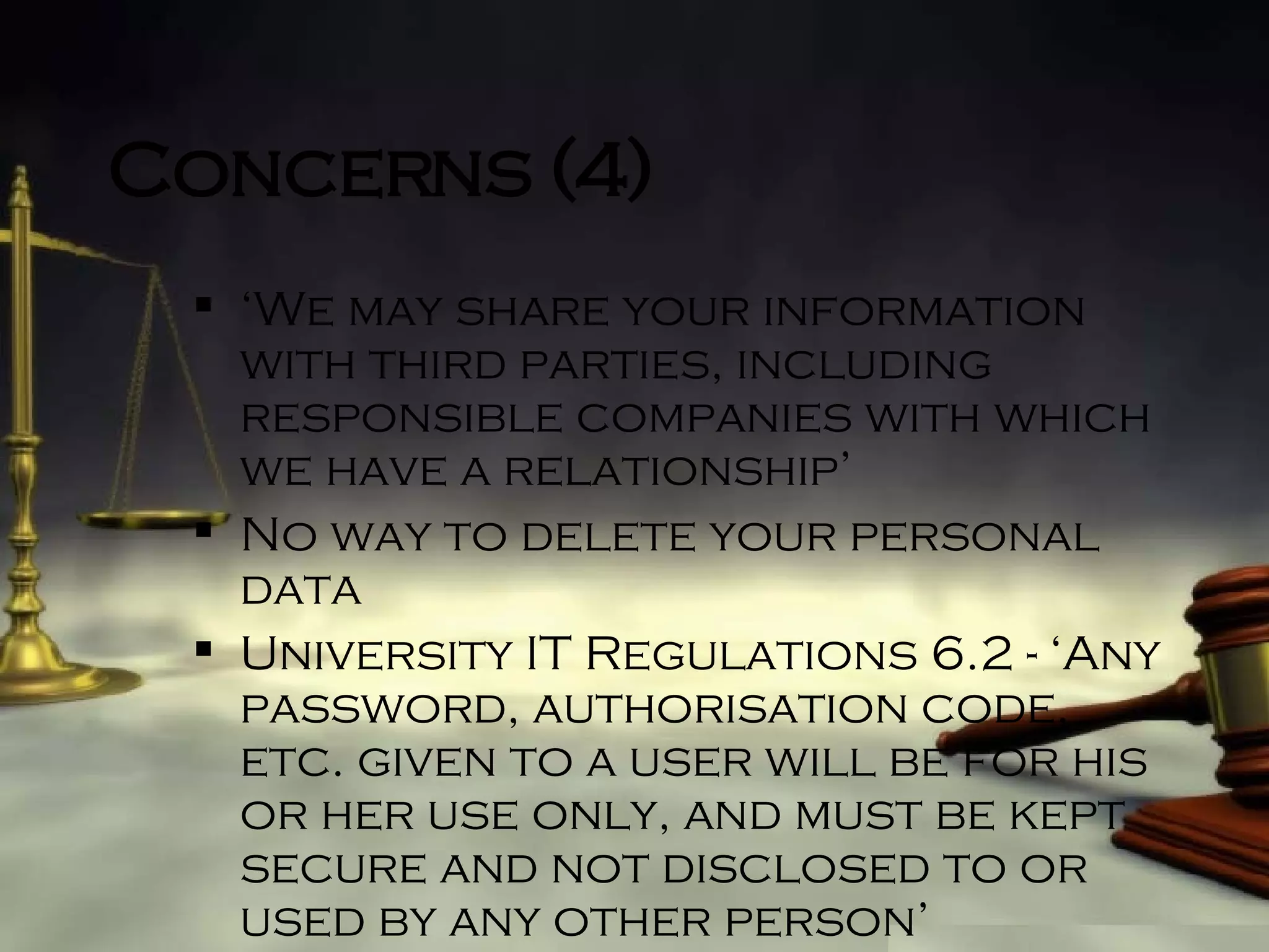 Concerns (4) ‘ We may share your information with third parties, including responsible companies with which we have a relationship’ No way to delete your personal data University IT Regulations 6.2 - ‘Any password, authorisation code, etc. given to a user will be for his or her use only, and must be kept secure and not disclosed to or used by any other person’ 