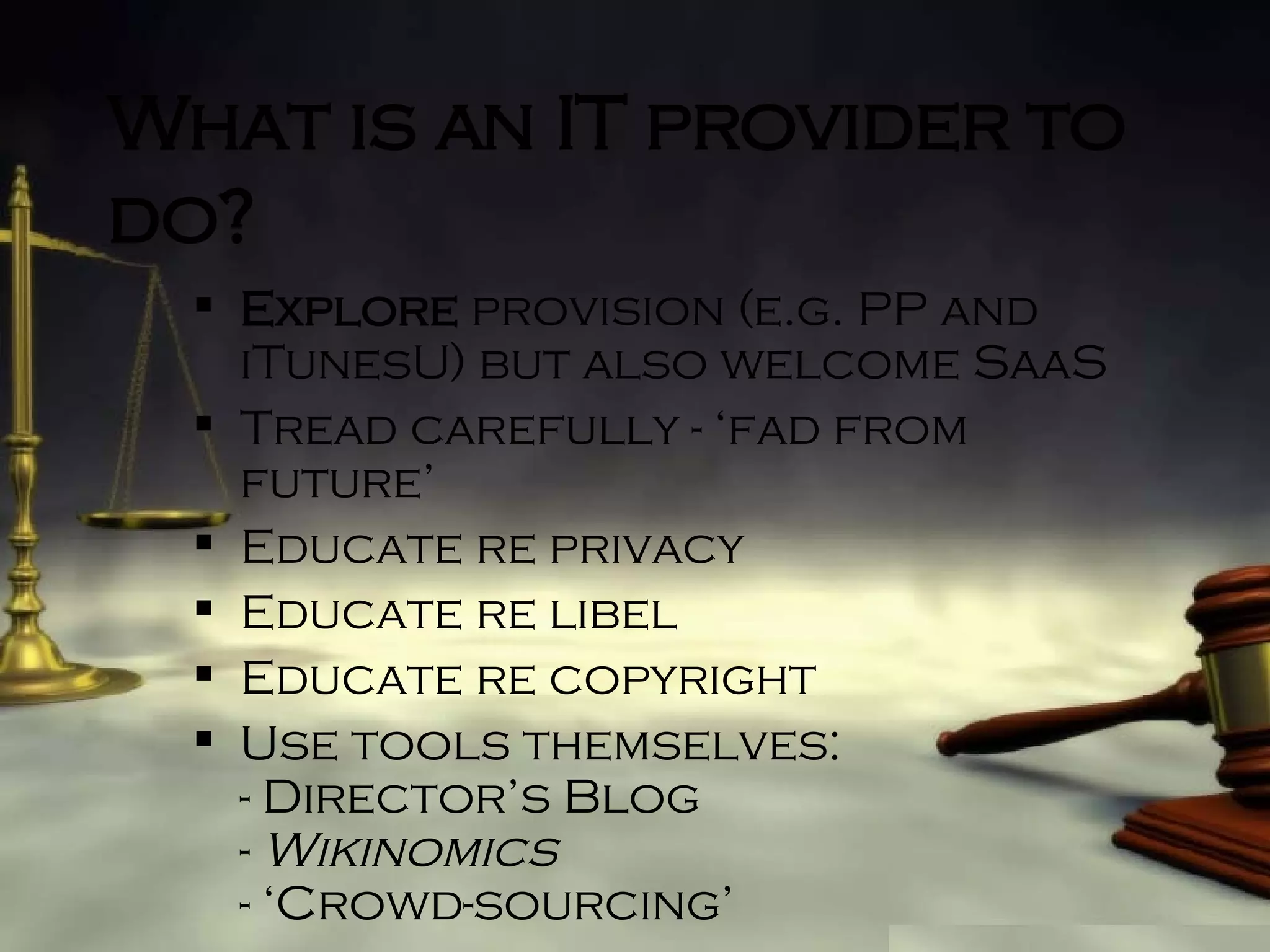 What is an IT provider to do? Explore  provision (e.g. PP and iTunesU) but also welcome SaaS Tread carefully - ‘fad from future’ Educate re privacy Educate re libel Educate re copyright Use tools themselves: - Director’s Blog -  Wikinomics - ‘Crowd-sourcing’ 