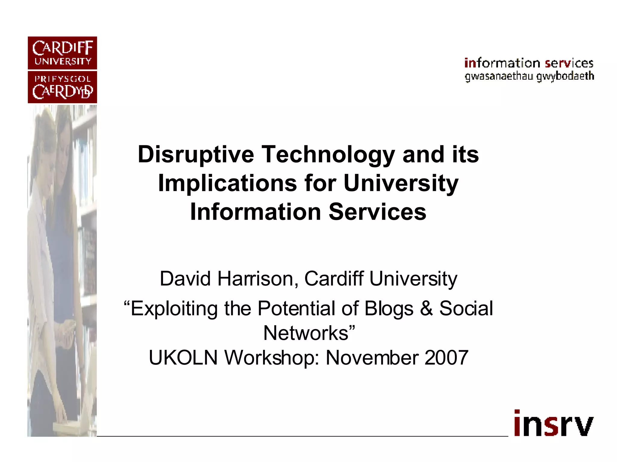 Disruptive Technology and its Implications for University Information Services David Harrison, Cardiff University “ Exploiting the Potential of Blogs & Social Networks” UKOLN Workshop: November 2007 
