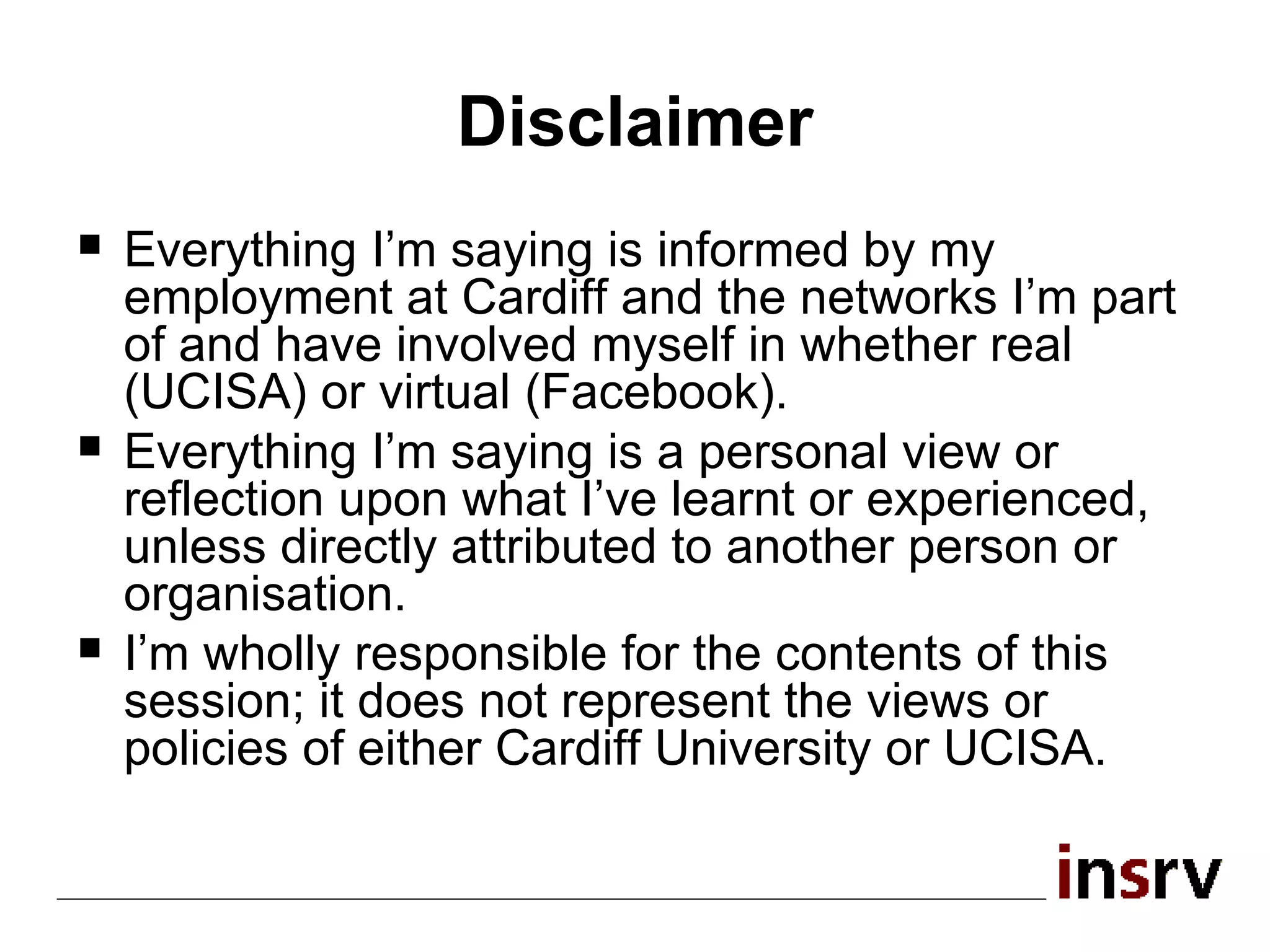 Disclaimer Everything I’m saying is informed by my employment at Cardiff and the networks I’m part of and have involved myself in whether real (UCISA) or virtual (Facebook). Everything I’m saying is a personal view or reflection upon what I’ve learnt or experienced, unless directly attributed to another person or organisation. I’m wholly responsible for the contents of this session; it does not represent the views or policies of either Cardiff University or UCISA. 