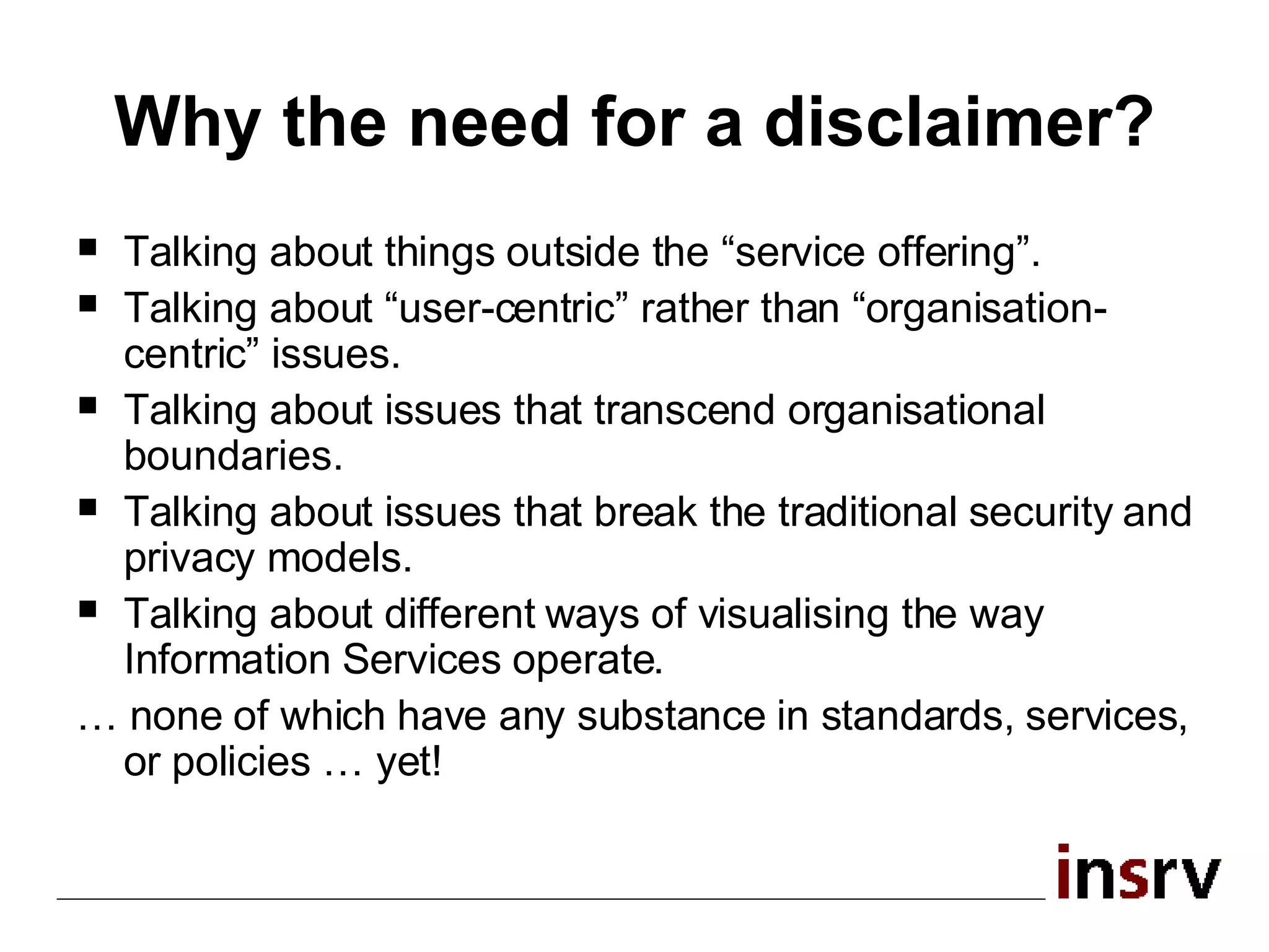 Why the need for a disclaimer? Talking about things outside the “service offering”. Talking about “user-centric” rather than “organisation-centric” issues. Talking about issues that transcend organisational boundaries. Talking about issues that break the traditional security and privacy models. Talking about different ways of visualising the way Information Services operate. …  none of which have any substance in standards, services, or policies … yet! 