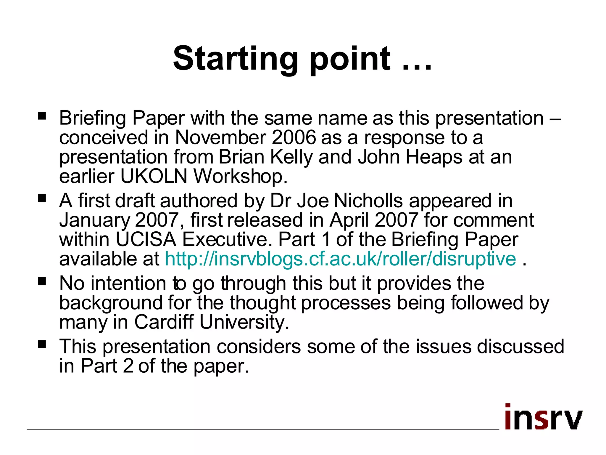 Starting point … Briefing Paper with the same name as this presentation – conceived in November 2006 as a response to a presentation from Brian Kelly and John Heaps at an earlier UKOLN Workshop. A first draft authored by Dr Joe Nicholls appeared in January 2007, first released in April 2007 for comment within UCISA Executive. Part 1 of the Briefing Paper  available at  http:// insrvblogs.cf.ac.uk /roller/disruptive   . No intention to go through this but it provides the background for the thought processes being followed by many in Cardiff University. This presentation considers some of the issues discussed in Part 2 of the paper.  