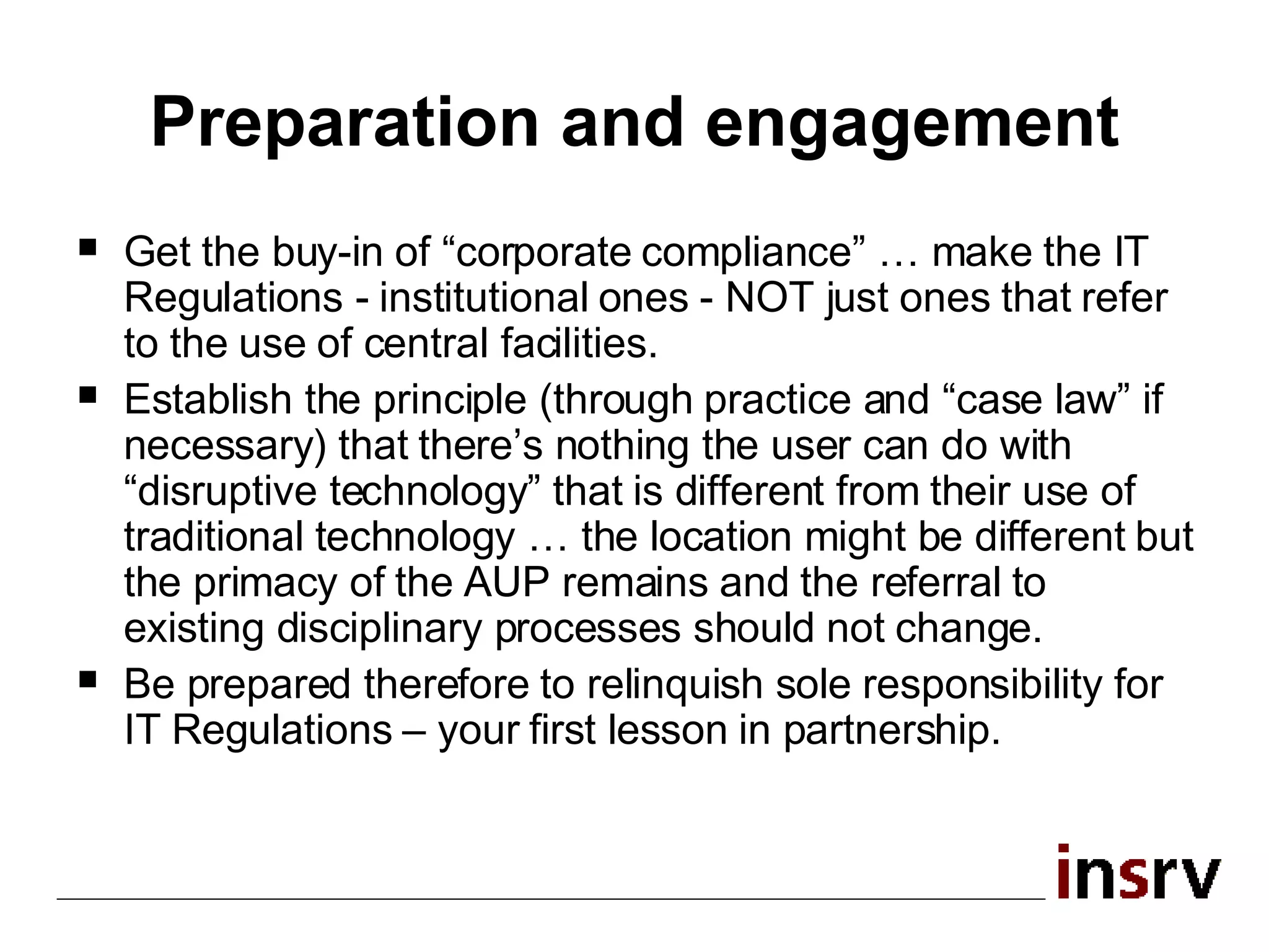 Preparation and engagement Get the buy-in of “corporate compliance” … make the IT Regulations - institutional ones - NOT just ones that refer to the use of central facilities. Establish the principle (through practice and “case law” if necessary) that there’s nothing the user can do with “disruptive technology” that is different from their use of traditional technology … the location might be different but the primacy of the AUP remains and the referral to existing disciplinary processes should not change. Be prepared therefore to relinquish sole responsibility for IT Regulations – your first lesson in partnership. 