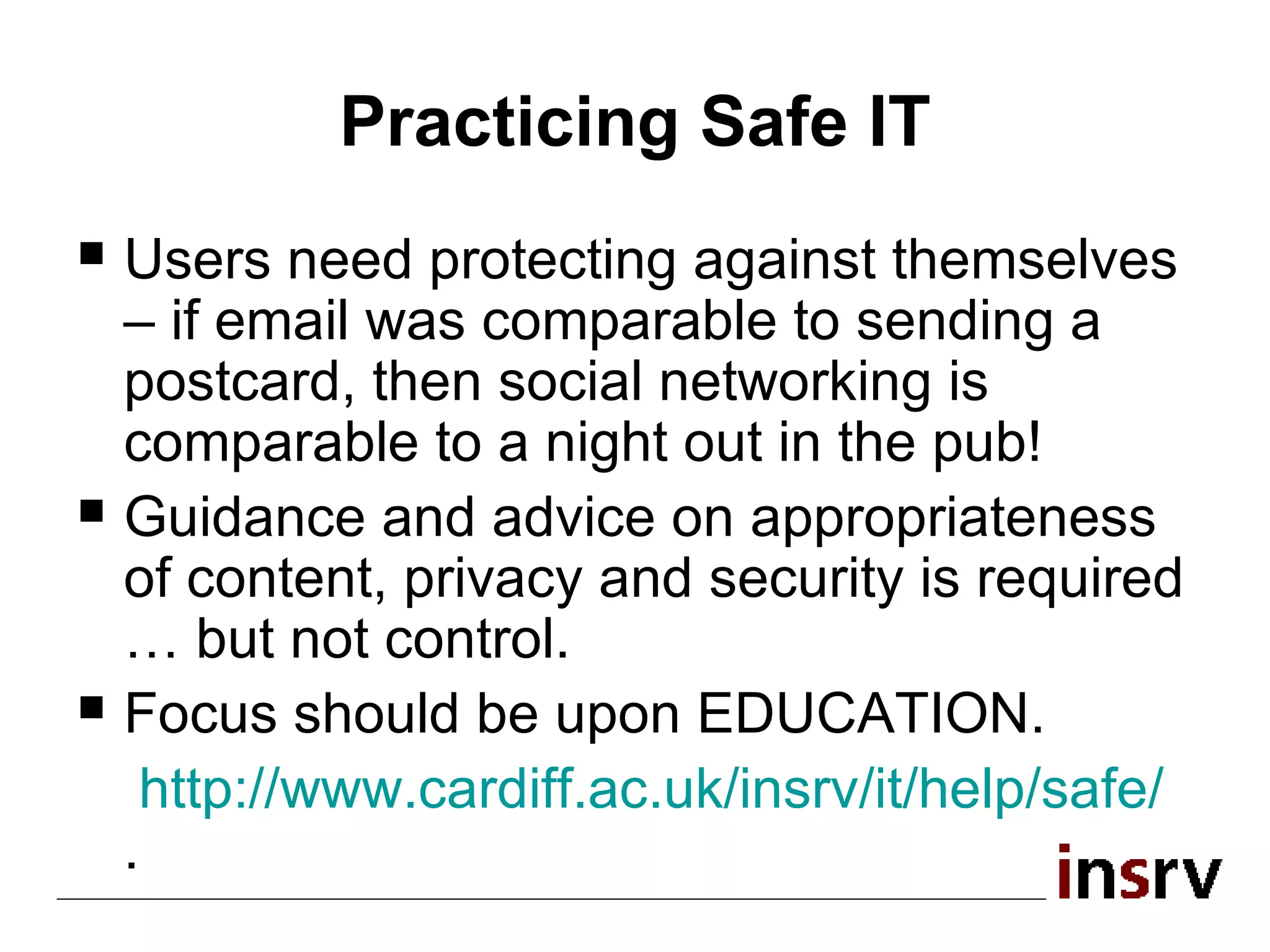 Practicing Safe IT Users need protecting against themselves – if email was comparable to sending a postcard, then social networking is comparable to a night out in the pub! Guidance and advice on appropriateness of content, privacy and security is required … but not control. Focus should be upon EDUCATION. http:// www.cardiff.ac.uk/insrv/it/help/safe /   . 