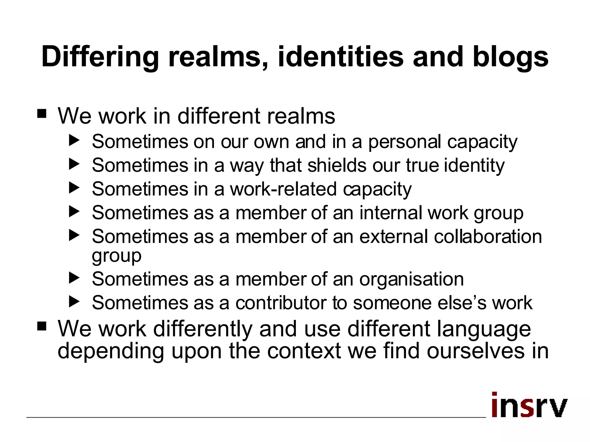 Differing realms, identities and blogs We work in different realms Sometimes on our own and in a personal capacity Sometimes in a way that shields our true identity Sometimes in a work-related capacity Sometimes as a member of an internal work group Sometimes as a member of an external collaboration group Sometimes as a member of an organisation Sometimes as a contributor to someone else’s work We work differently and use different language depending upon the context we find ourselves in 