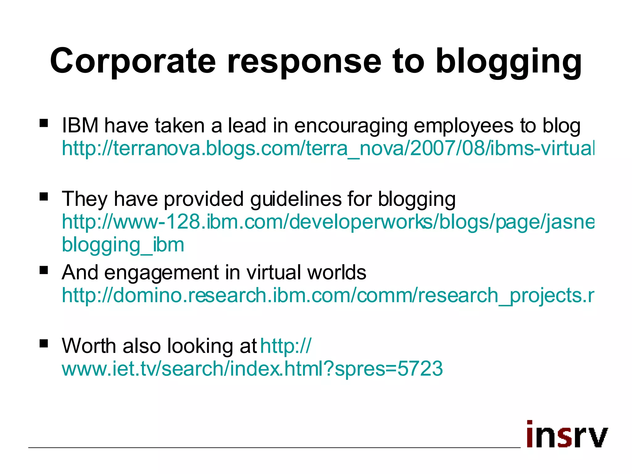 Corporate response to blogging IBM have taken a lead in encouraging employees to blog  http://terranova.blogs.com/terra_nova/2007/08/ibms-virtual-wo.html   They have provided guidelines for blogging  http://www-128.ibm.com/developerworks/blogs/page/jasnell?entry= blogging_ibm   And engagement in virtual worlds  http://domino.research.ibm.com/comm/research_projects.nsf/pages/virtualworlds.IBMVirtualWorldGuidelines.html   Worth also looking at  http:// www.iet.tv/search/index.html?spres =5723   