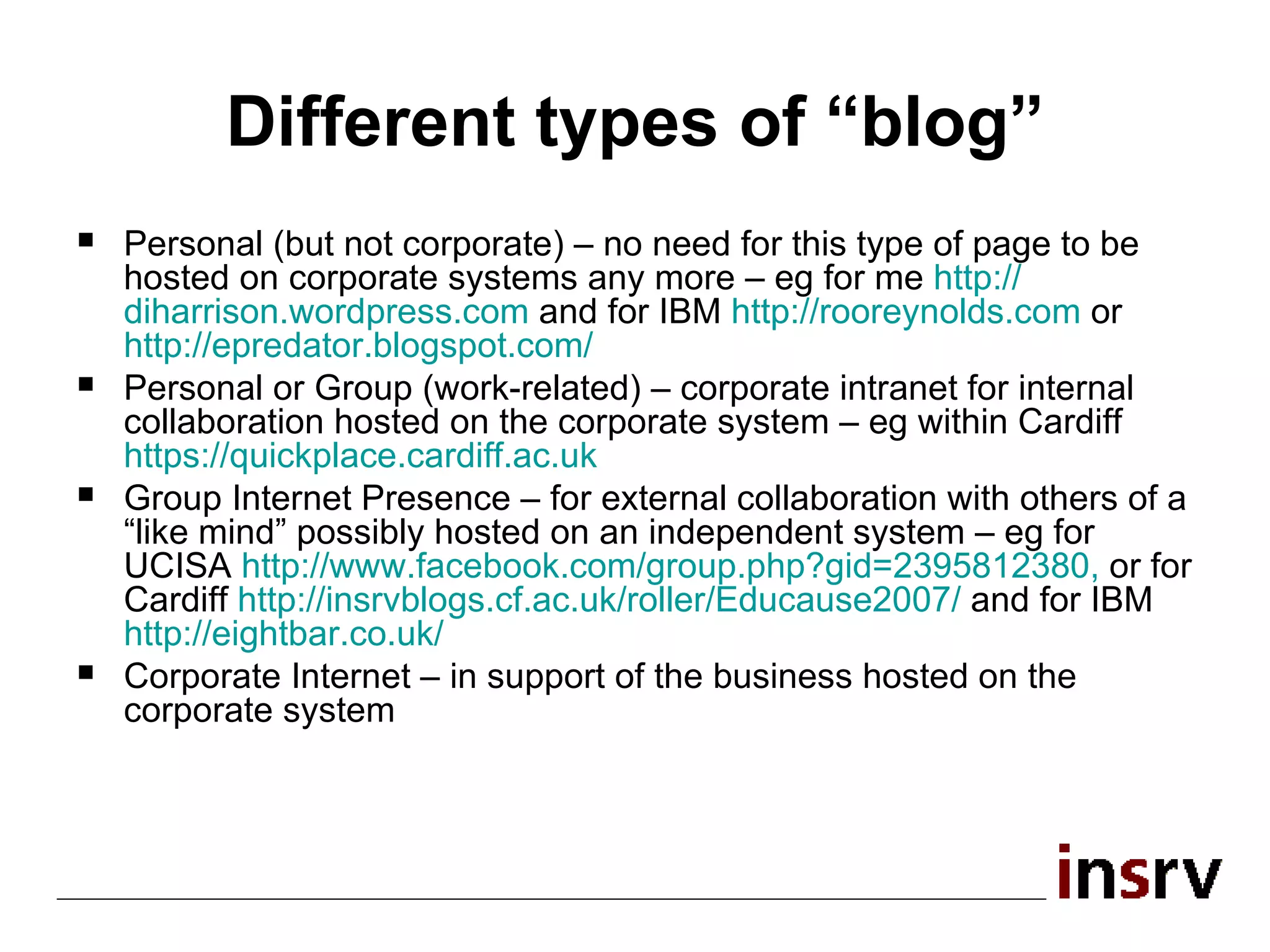 Different types of “blog” Personal (but not corporate) – no need for this type of page to be hosted on corporate systems any more – eg for me  http:// diharrison.wordpress.com   and for IBM  http:// rooreynolds.com   or  http:// epredator.blogspot.com /   Personal or Group (work-related) – corporate intranet for internal collaboration hosted on the corporate system – eg within Cardiff  https:// quickplace.cardiff.ac.uk Group Internet Presence – for external collaboration with others of a “like mind” possibly hosted on an independent system – eg for UCISA  http:// www.facebook.com/group.php?gid =2395812380 ,  or for Cardiff  http://insrvblogs.cf.ac.uk/roller/Educause2007/   and for IBM  http:// eightbar.co.uk /   Corporate Internet – in support of the business hosted on the corporate system 
