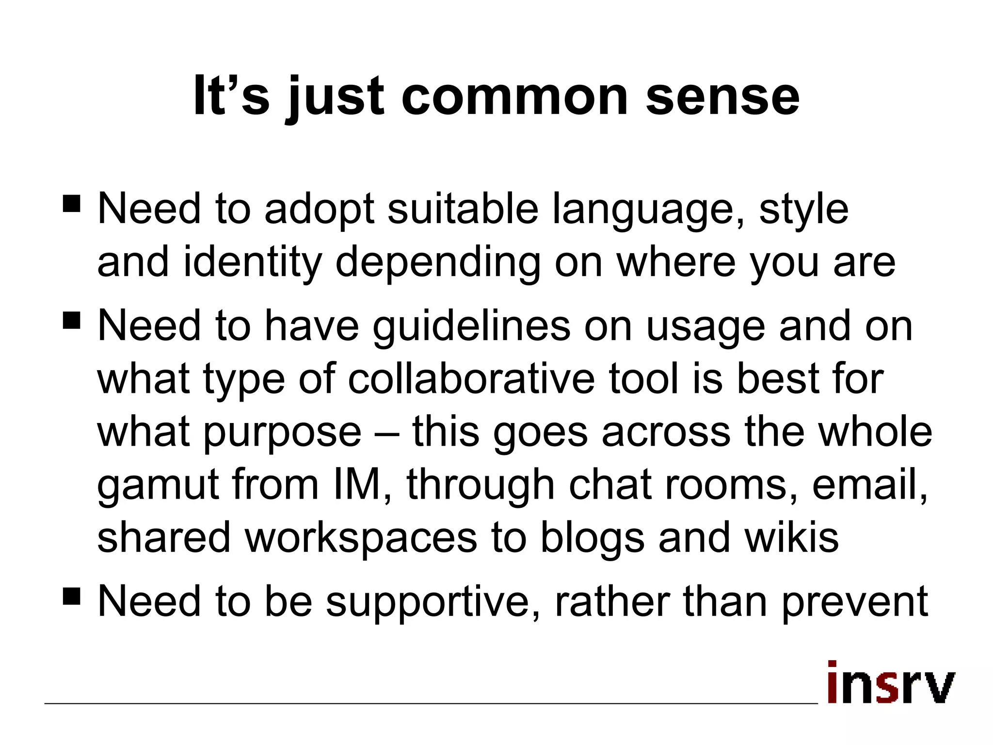 It’s just common sense Need to adopt suitable language, style and identity depending on where you are Need to have guidelines on usage and on what type of collaborative tool is best for what purpose – this goes across the whole gamut from IM, through chat rooms, email, shared workspaces to blogs and wikis Need to be supportive, rather than prevent 