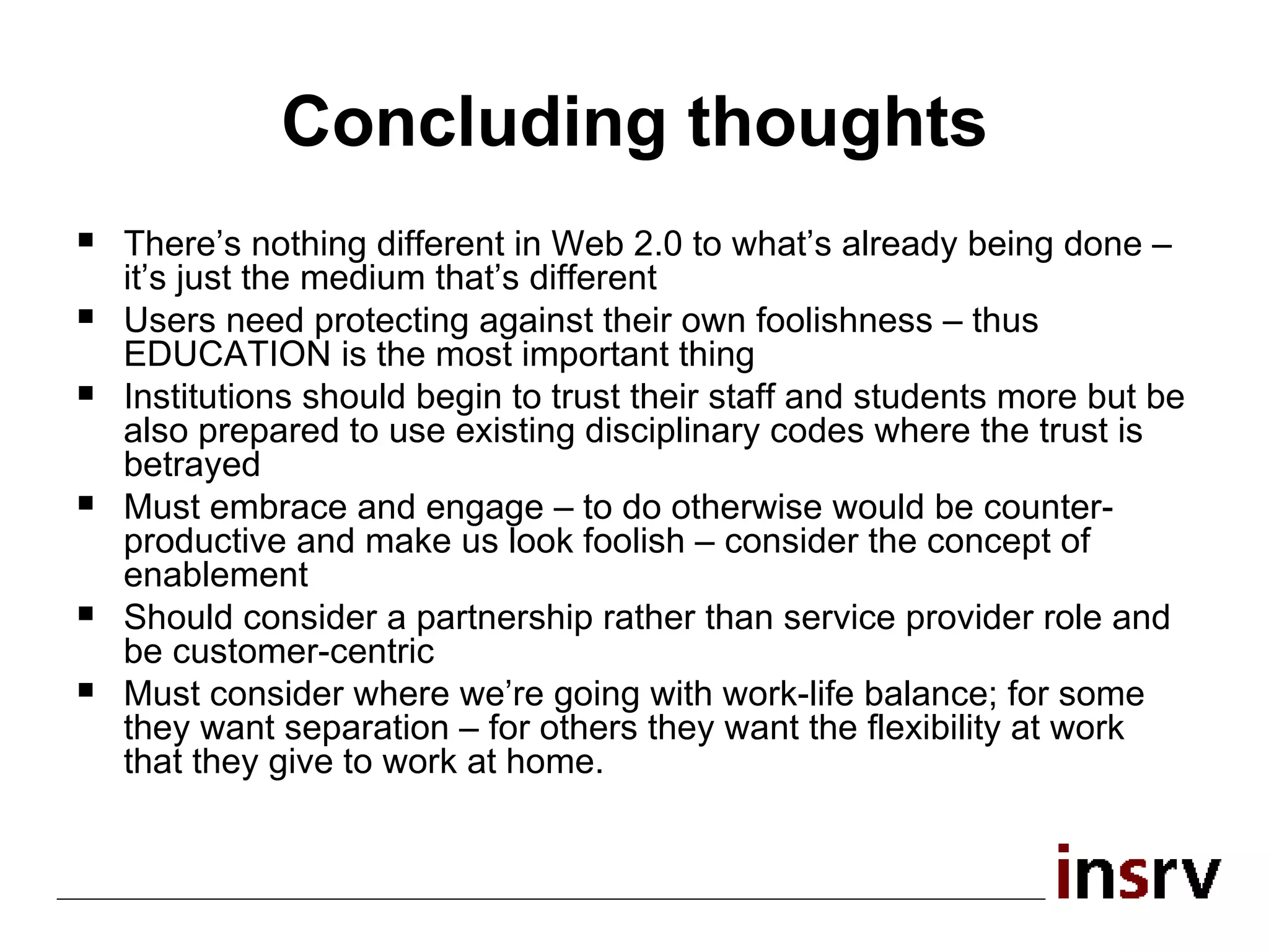 Concluding thoughts There’s nothing different in Web 2.0 to what’s already being done – it’s just the medium that’s different  Users need protecting against their own foolishness – thus EDUCATION is the most important thing Institutions should begin to trust their staff and students more but be also prepared to use existing disciplinary codes where the trust is betrayed Must embrace and engage – to do otherwise would be counter-productive and make us look foolish – consider the concept of enablement Should consider a partnership rather than service provider role and be customer-centric Must consider where we’re going with work-life balance; for some they want separation – for others they want the flexibility at work that they give to work at home. 