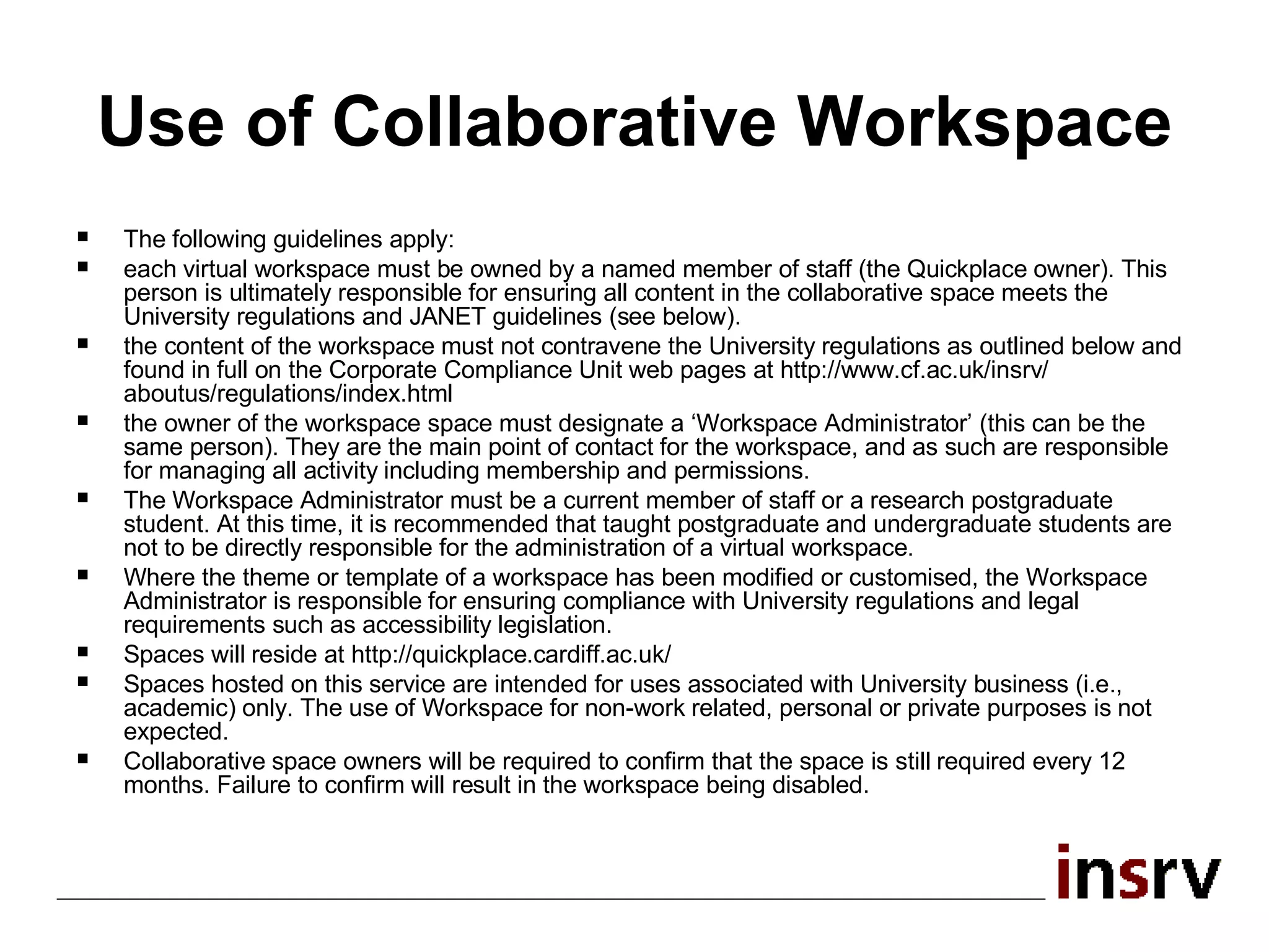 Use of Collaborative Workspace The following guidelines apply: each virtual workspace must be owned by a named member of staff (the Quickplace owner). This person is ultimately responsible for ensuring all content in the collaborative space meets the University regulations and JANET guidelines (see below). the content of the workspace must not contravene the University regulations as outlined below and found in full on the Corporate Compliance Unit web pages at http://www.cf.ac.uk/insrv/ aboutus/regulations/index.html the owner of the workspace space must designate a ‘Workspace Administrator’ (this can be the same person). They are the main point of contact for the workspace, and as such are responsible for managing all activity including membership and permissions. The Workspace Administrator must be a current member of staff or a research postgraduate student. At this time, it is recommended that taught postgraduate and undergraduate students are not to be directly responsible for the administration of a virtual workspace.  Where the theme or template of a workspace has been modified or customised, the Workspace Administrator is responsible for ensuring compliance with University regulations and legal requirements such as accessibility legislation. Spaces will reside at http://quickplace.cardiff.ac.uk/ Spaces hosted on this service are intended for uses associated with University business (i.e., academic) only. The use of Workspace for non-work related, personal or private purposes is not expected. Collaborative space owners will be required to confirm that the space is still required every 12 months. Failure to confirm will result in the workspace being disabled. 