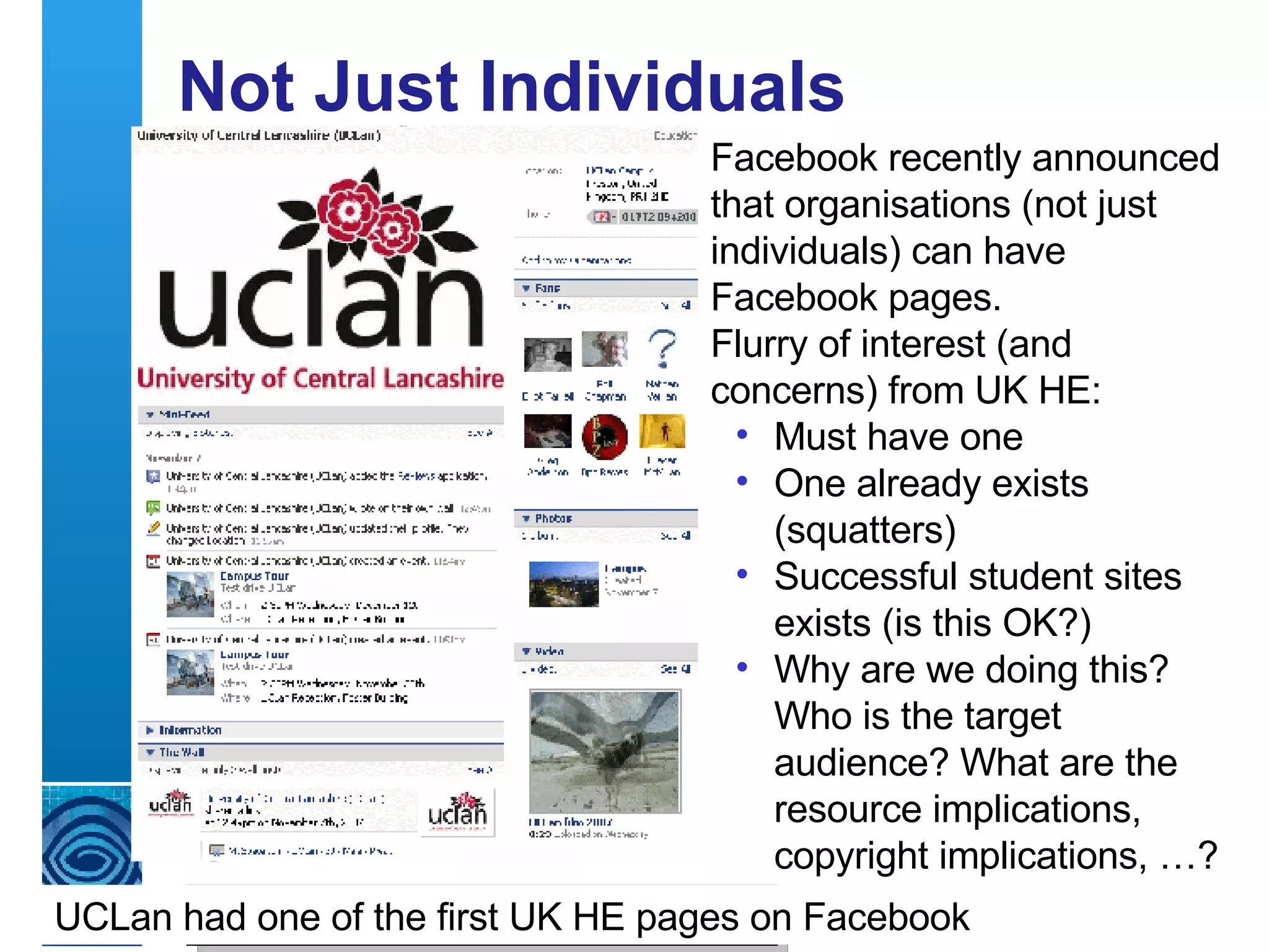 Not Just Individuals Warwick University’s MySpace page Aberdeen University’s Bebo page Facebook recently announced that organisations (not just individuals) can have Facebook pages. Flurry of interest (and concerns) from UK HE: Must have one One already exists (squatters) Successful student sites exists (is this OK?) Why are we doing this?  Who is the target audience? What are the resource implications, copyright implications, …? UCLan had one of the first UK HE pages on Facebook 