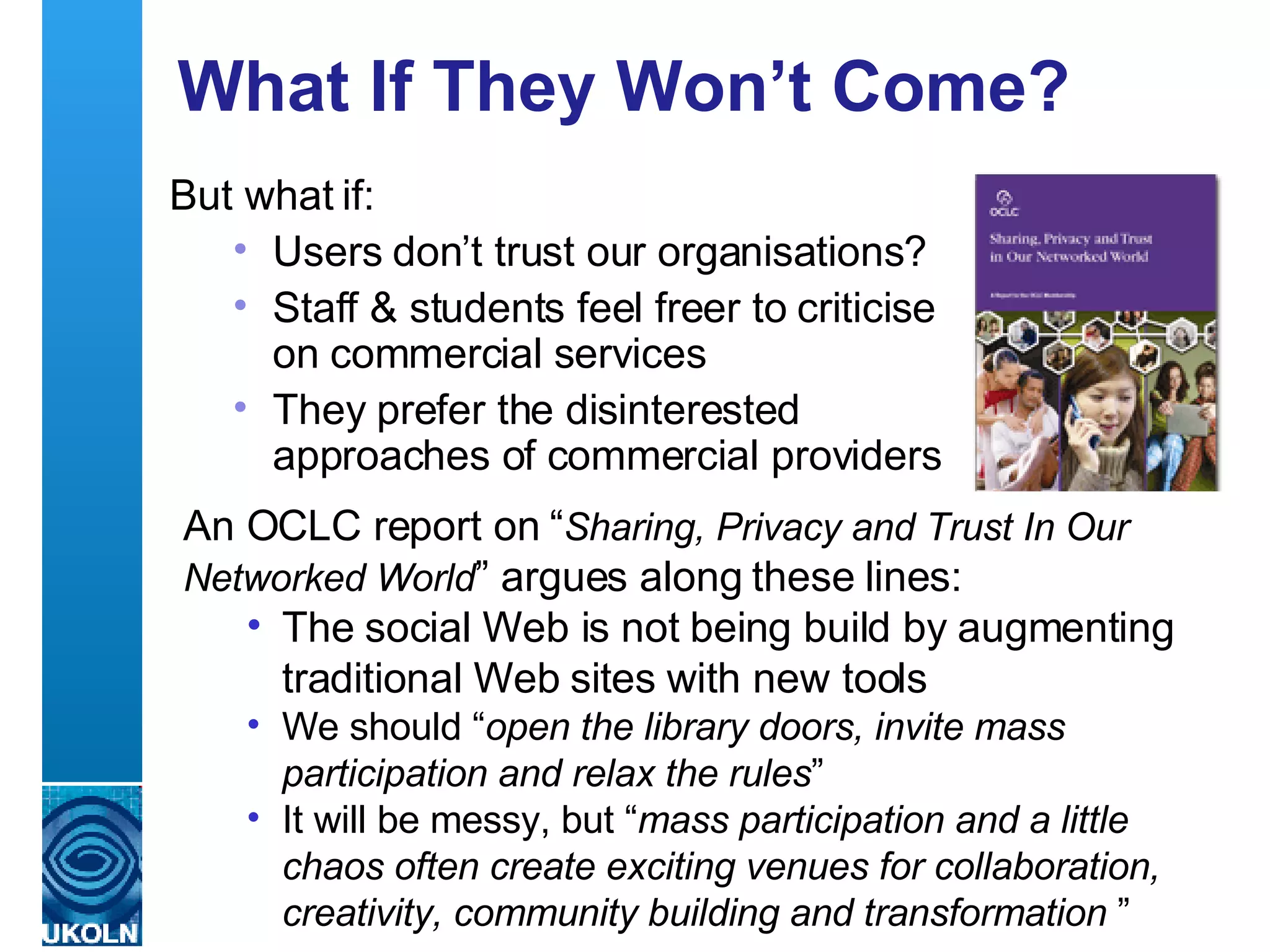 What If They Won’t Come? But what if: Users don’t trust our organisations?  Staff & students feel freer to criticise on commercial services They prefer the disinterested approaches of commercial providers An OCLC report on “ Sharing, Privacy and Trust In Our Networked World ” argues along these lines: The social Web is not being build by augmenting traditional Web sites with new tools  We should “ open the library doors, invite mass participation and relax the rules ”  It will be messy, but “ mass participation and a little chaos often create exciting venues for collaboration, creativity, community building and transformation   ” 