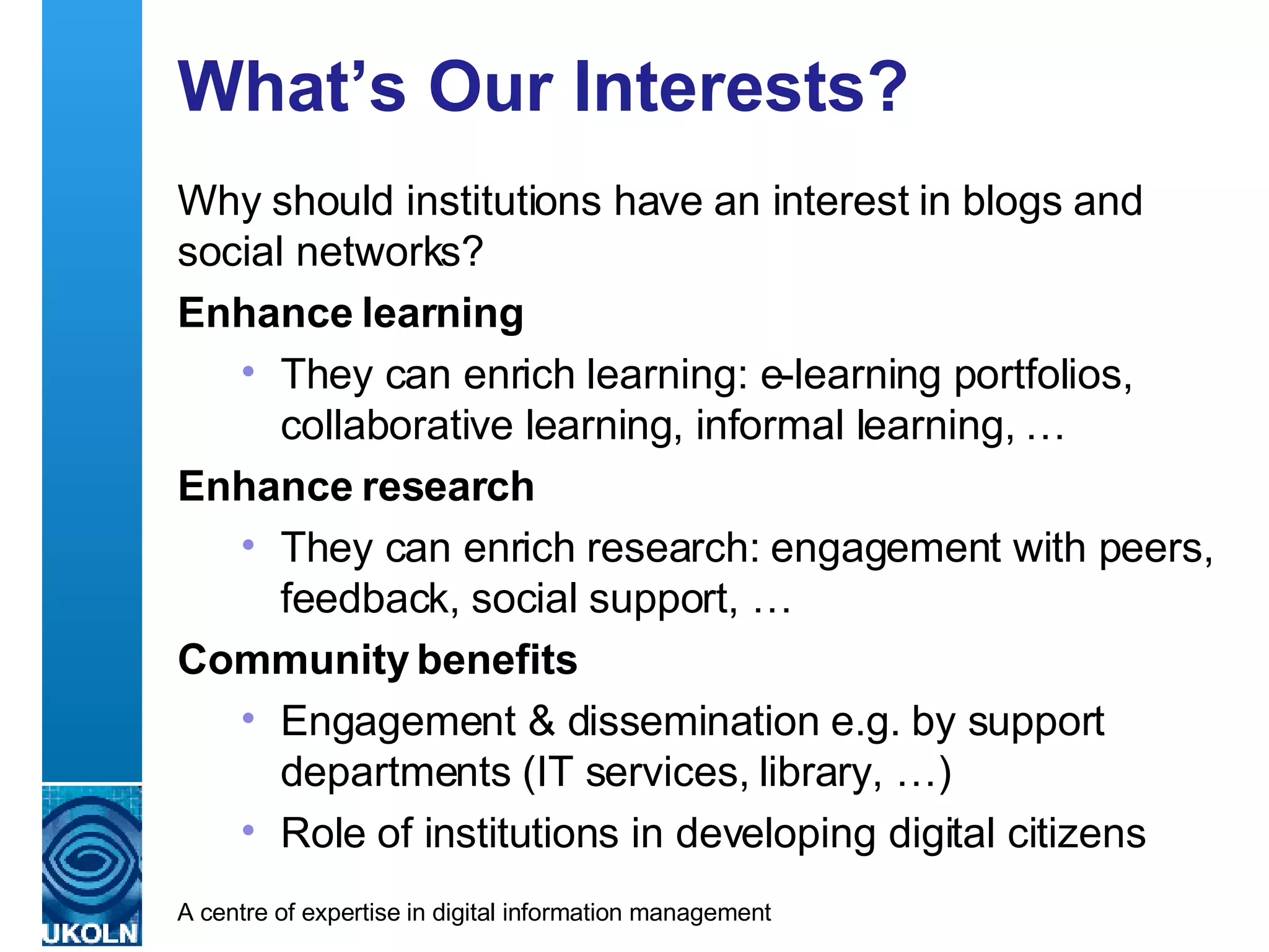 What’s Our Interests? Why should institutions have an interest in blogs and social networks? Enhance learning They can enrich learning: e-learning portfolios, collaborative learning, informal learning, … Enhance research They can enrich research: engagement with peers, feedback, social support, … Community benefits Engagement & dissemination e.g. by support departments (IT services, library, …) Role of institutions in developing digital citizens 