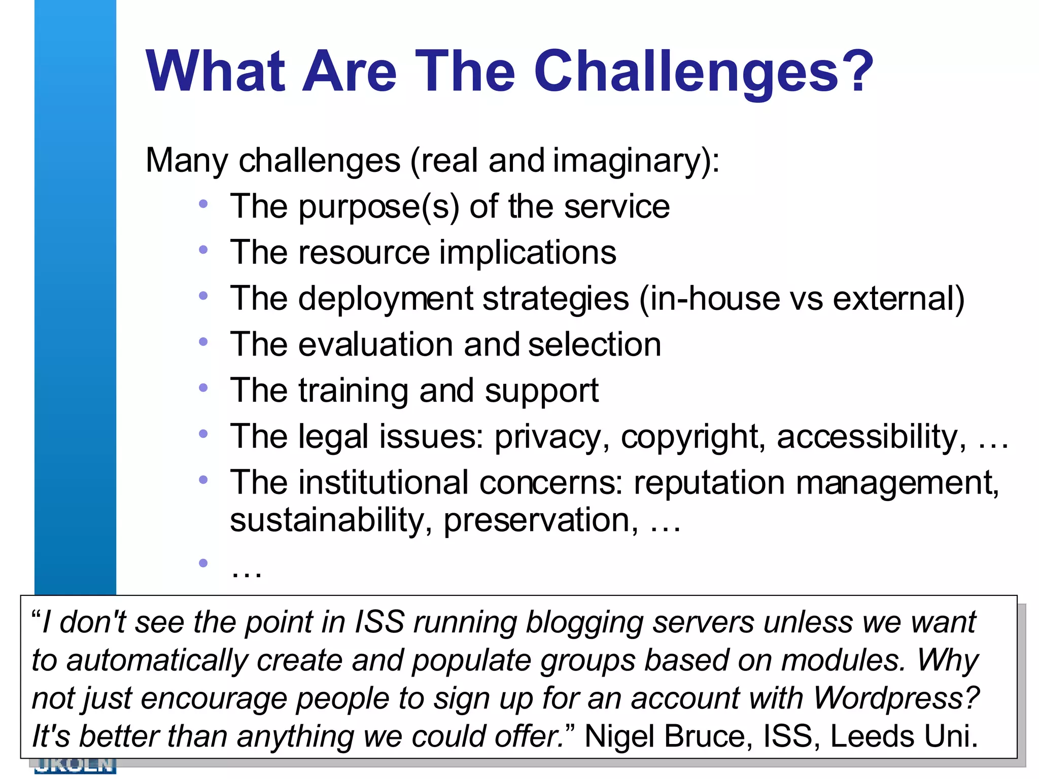 What Are The Challenges? Many challenges (real and imaginary): The purpose(s) of the service The resource implications The deployment strategies (in-house vs external)  The evaluation and selection  The training and support The legal issues: privacy, copyright, accessibility, … The institutional concerns: reputation management, sustainability, preservation, … … “ I don't see the point in ISS running blogging servers unless we want to automatically create and populate groups based on modules. Why not just encourage people to sign up for an account with Wordpress? It's better than anything we could offer. ” Nigel Bruce, ISS, Leeds Uni.  