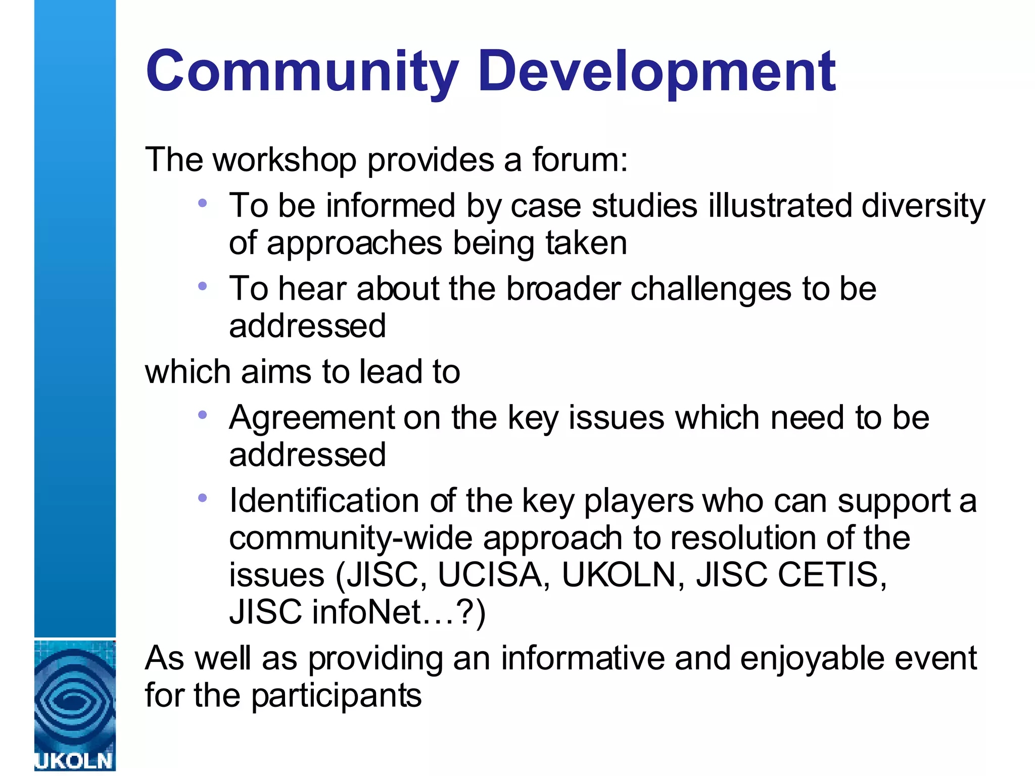 Community Development  The workshop provides a forum: To be informed by case studies illustrated diversity of approaches being taken To hear about the broader challenges to be addressed  which aims to lead to Agreement on the key issues which need to be addressed Identification of the key players who can support a community-wide approach to resolution of the issues (JISC, UCISA, UKOLN, JISC CETIS,  JISC infoNet…?) As well as providing an informative and enjoyable event for the participants 