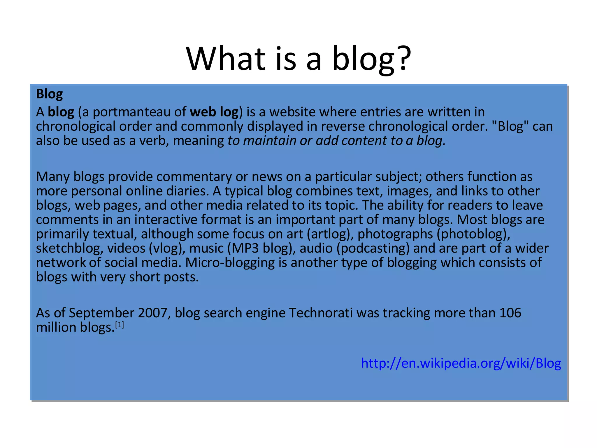What is a blog? Blog A  blog  (a portmanteau of  web log ) is a website where entries are written in chronological order and commonly displayed in reverse chronological order. "Blog" can also be used as a verb, meaning  to maintain or add content to a blog. Many blogs provide commentary or news on a particular subject; others function as more personal online diaries. A typical blog combines text, images, and links to other blogs, web pages, and other media related to its topic. The ability for readers to leave comments in an interactive format is an important part of many blogs. Most blogs are primarily textual, although some focus on art (artlog), photographs (photoblog), sketchblog, videos (vlog), music (MP3 blog), audio (podcasting) and are part of a wider network of social media. Micro-blogging is another type of blogging which consists of blogs with very short posts. As of September 2007, blog search engine Technorati was tracking more than 106 million blogs. [1] http:// en.wikipedia.org/wiki/Blog 