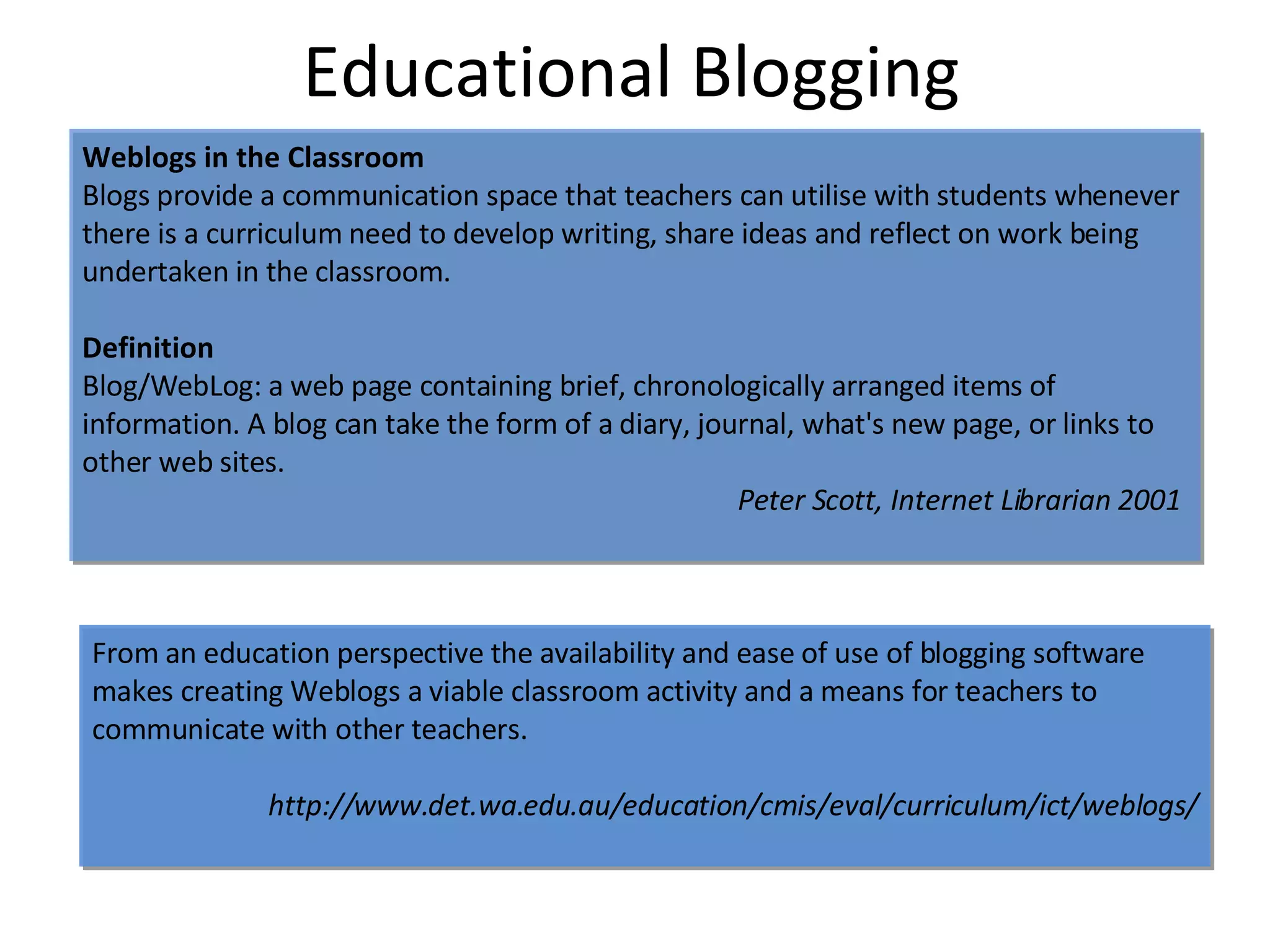 Educational Blogging Weblogs in the Classroom Blogs provide a communication space that teachers can utilise with students whenever there is a curriculum need to develop writing, share ideas and reflect on work being undertaken in the classroom.  Definition Blog/WebLog: a web page containing brief, chronologically arranged items of information. A blog can take the form of a diary, journal, what's new page, or links to other web sites. Peter Scott, Internet Librarian 2001   From an education perspective the availability and ease of use of blogging software makes creating Weblogs a viable classroom activity and a means for teachers to communicate with other teachers.  http://www.det.wa.edu.au/education/cmis/eval/curriculum/ict/weblogs/ 