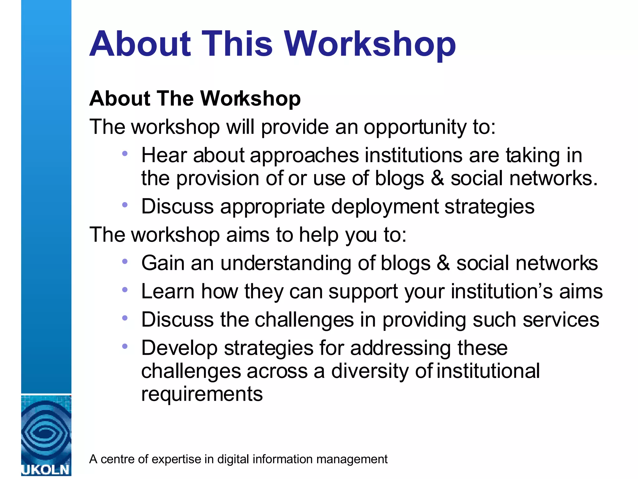 About This Workshop About The Workshop The workshop will provide an opportunity to: Hear about approaches institutions are taking in the provision of or use of blogs & social networks. Discuss appropriate deployment strategies  The workshop aims to help you to: Gain an understanding of blogs & social networks  Learn how they can support your institution’s aims  Discuss the challenges in providing such services Develop strategies for addressing these challenges across a diversity of institutional requirements 
