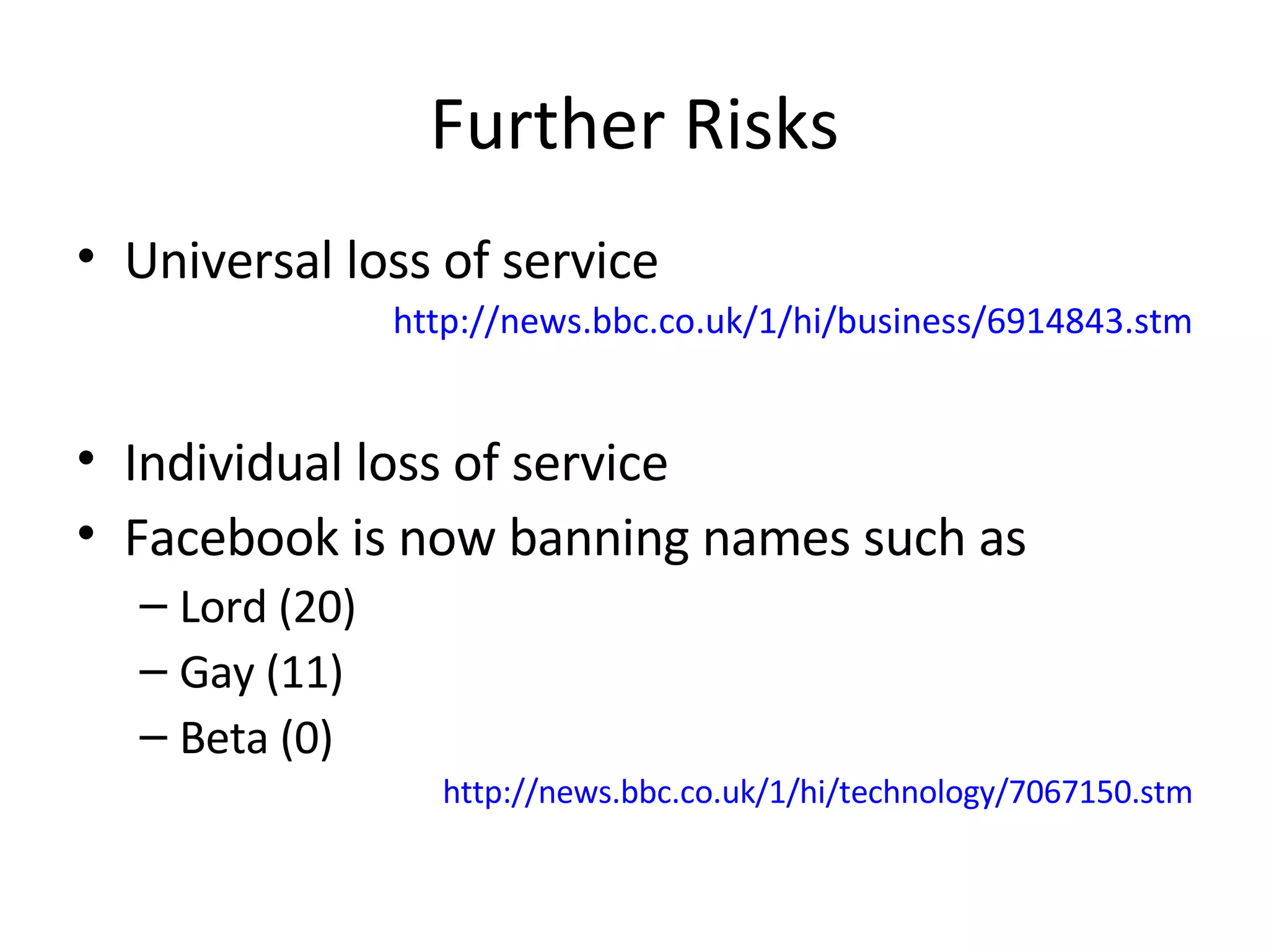 Further Risks Universal loss of service http://news.bbc.co.uk/1/hi/business/6914843.stm Individual loss of service Facebook is now banning names such as Lord (20) Gay (11) Beta (0) http://news.bbc.co.uk/1/hi/technology/7067150.stm 