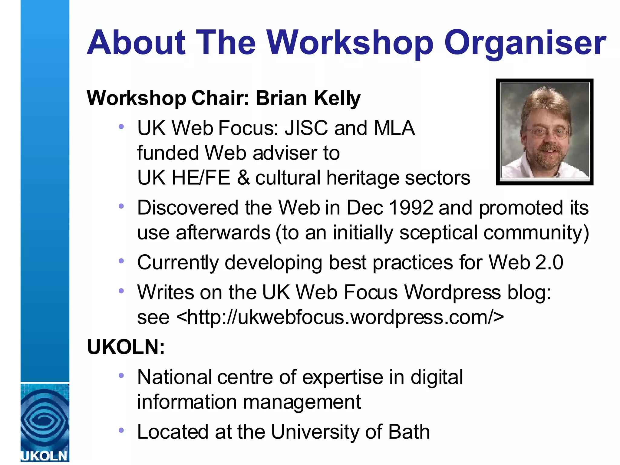 About The Workshop Organiser Workshop Chair: Brian Kelly UK Web Focus: JISC and MLA  funded Web adviser to  UK HE/FE & cultural heritage sectors Discovered the Web in Dec 1992 and promoted its use afterwards (to an initially sceptical community) Currently developing best practices for Web 2.0 Writes on the UK Web Focus Wordpress blog:  see <http://ukwebfocus.wordpress.com/> UKOLN: National centre of expertise in digital  information management Located at the University of Bath 