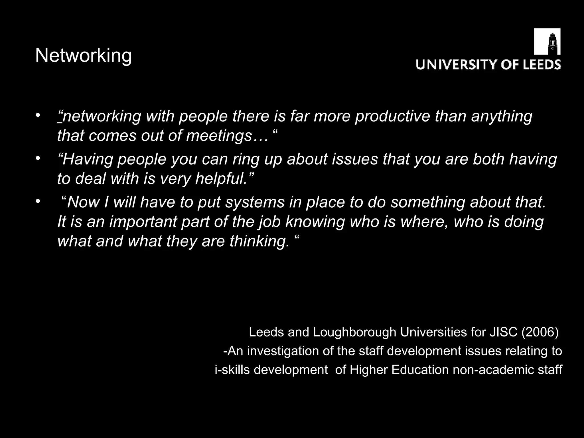 Networking  “ networking with people there is far more productive than anything that comes out of meetings…  “ “ Having people you can ring up about issues that you are both having to deal with is very helpful.”   “ Now I will have to put systems in place to do something about that.  It is an important part of the job knowing who is where, who is doing what and what they are thinking.  “ Leeds and Loughborough Universities for JISC (2006)  -An investigation of the staff development issues relating to i-skills development  of Higher Education non-academic staff 