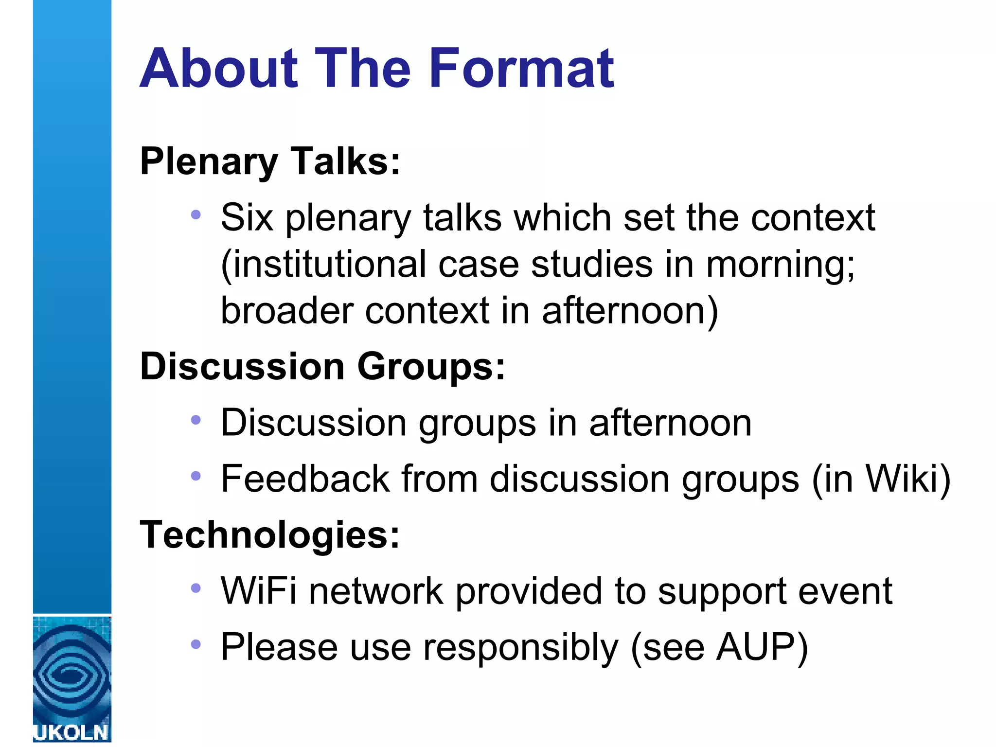 About The Format Plenary Talks: Six plenary talks which set the context (institutional case studies in morning; broader context in afternoon) Discussion Groups: Discussion groups in afternoon Feedback from discussion groups (in Wiki) Technologies: WiFi network provided to support event Please use responsibly (see AUP) 