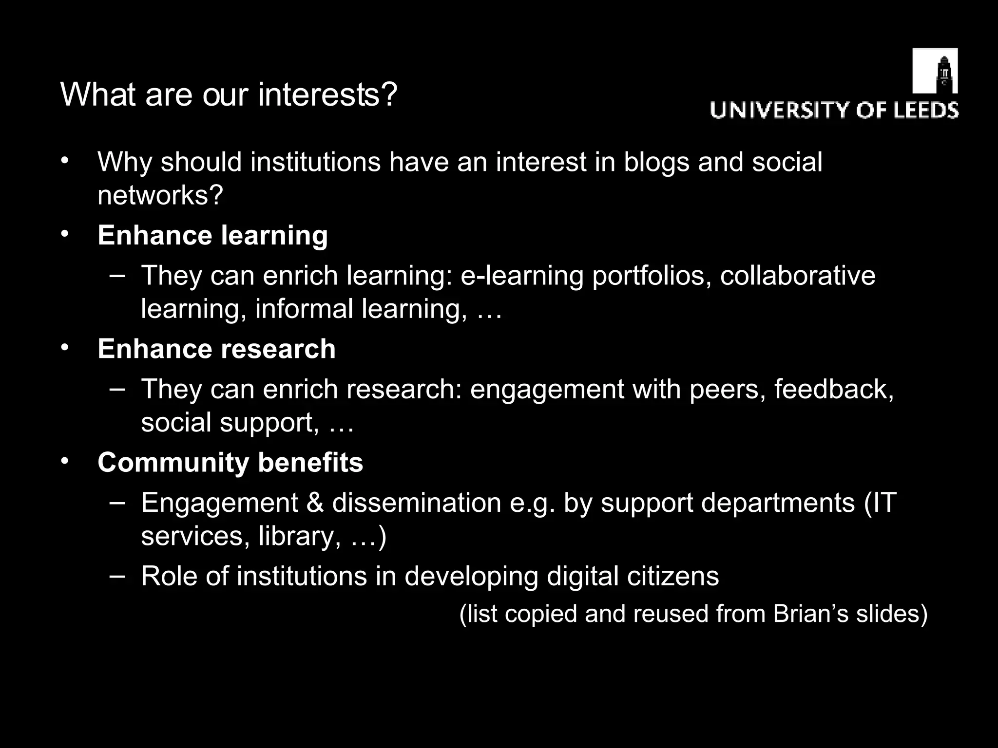 What are our interests? Why should institutions have an interest in blogs and social networks? Enhance learning They can enrich learning: e-learning portfolios, collaborative learning, informal learning, … Enhance research They can enrich research: engagement with peers, feedback, social support, … Community benefits Engagement & dissemination e.g. by support departments (IT services, library, …) Role of institutions in developing digital citizens (list copied and reused from Brian’s slides) 
