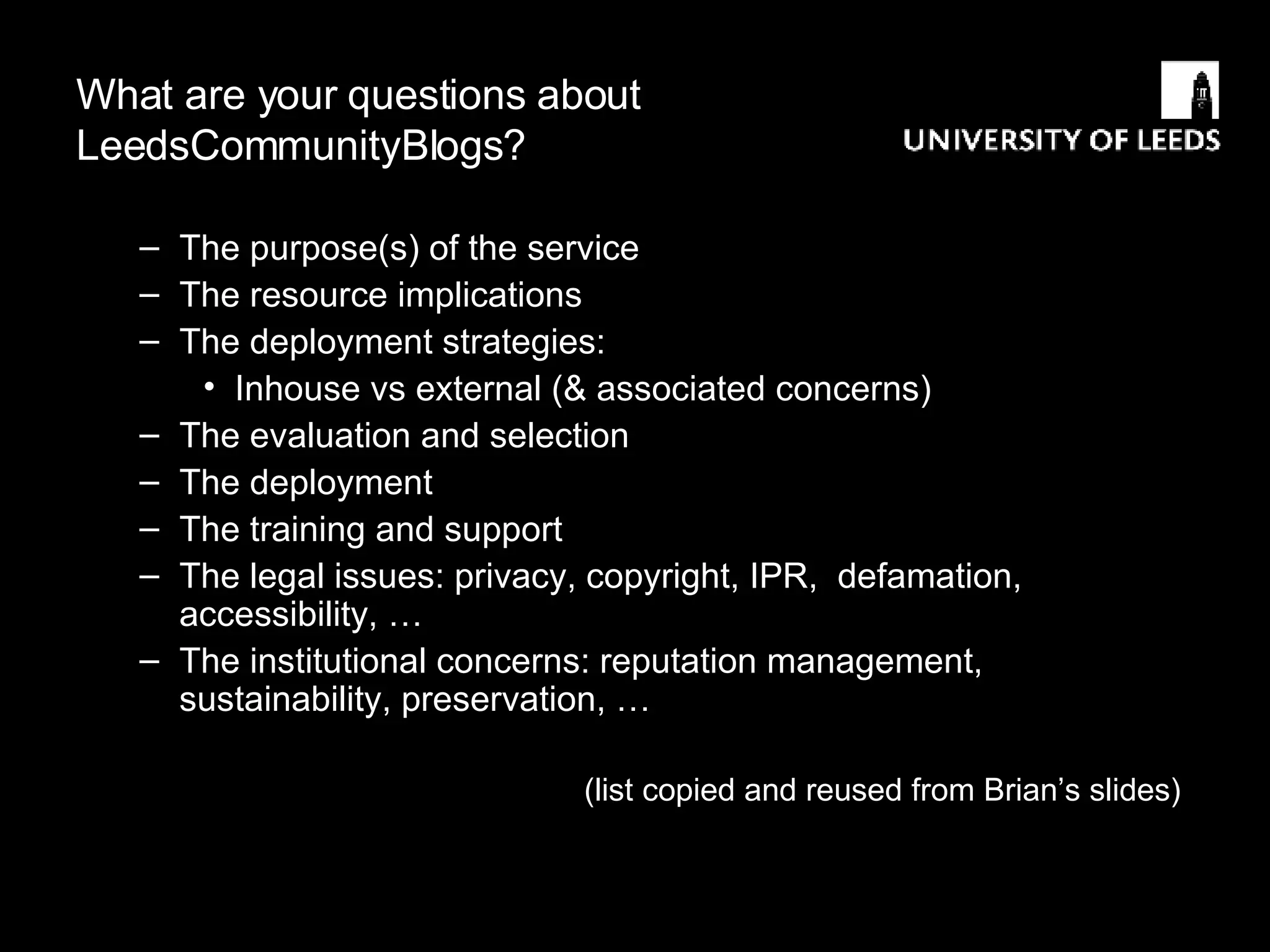 What are your questions about LeedsCommunityBlogs? The purpose(s) of the service The resource implications The deployment strategies: Inhouse vs external (& associated concerns)  The evaluation and selection  The deployment The training and support The legal issues: privacy, copyright, IPR,  defamation, accessibility, … The institutional concerns: reputation management, sustainability, preservation, … (list copied and reused from Brian’s slides) 