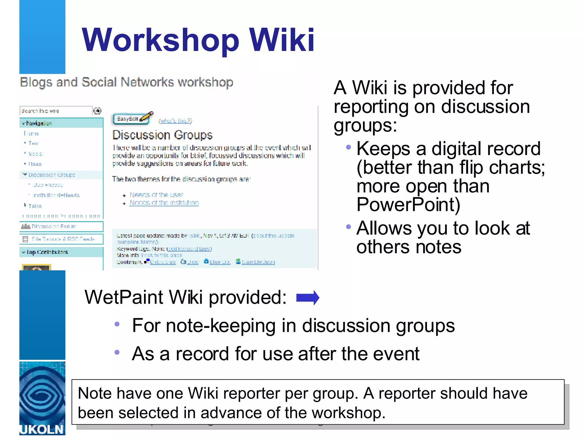 Workshop Wiki  A Wiki is provided for reporting on discussion groups: Keeps a digital record  (better than flip charts; more open than PowerPoint) Allows you to look at others notes Note have one Wiki reporter per group. A reporter should have been selected in advance of the workshop. WetPaint Wiki provided: For note-keeping in discussion groups  As a record for use after the event 