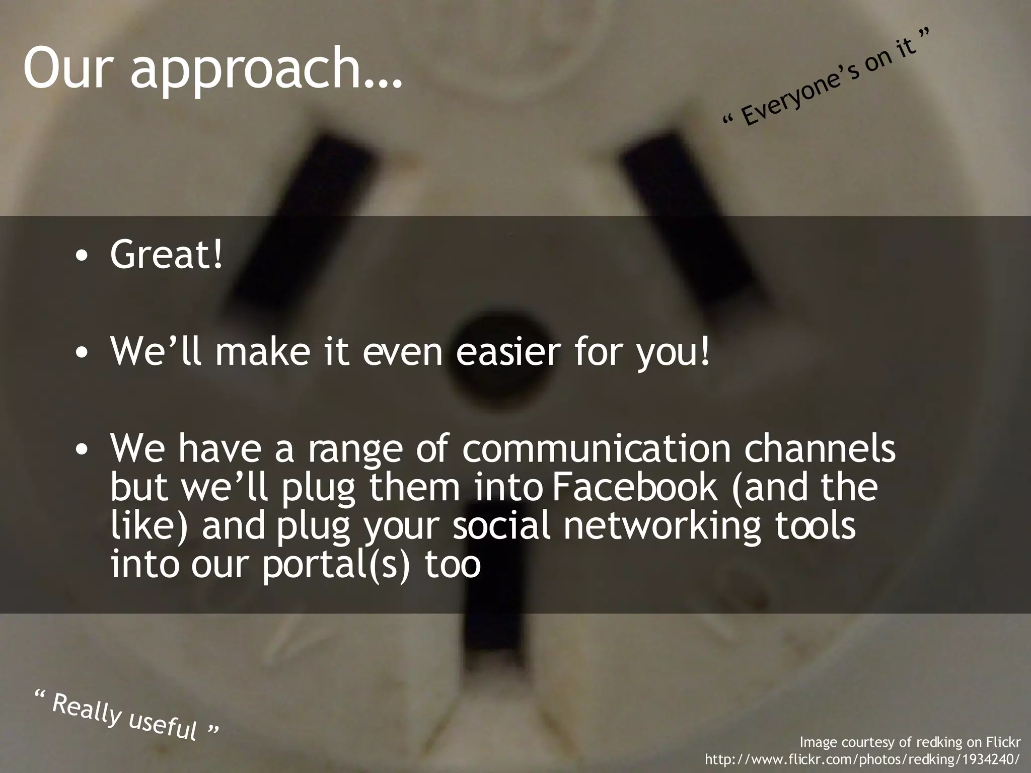 Our approach… Great! We’ll make it even easier for you! We have a range of communication channels but we’ll plug them into Facebook (and the like) and plug your social networking tools into our portal(s) too “  Everyone’s on it ” “  Really useful ” Image courtesy of redking on Flickr http://www.flickr.com/photos/redking/1934240/ 