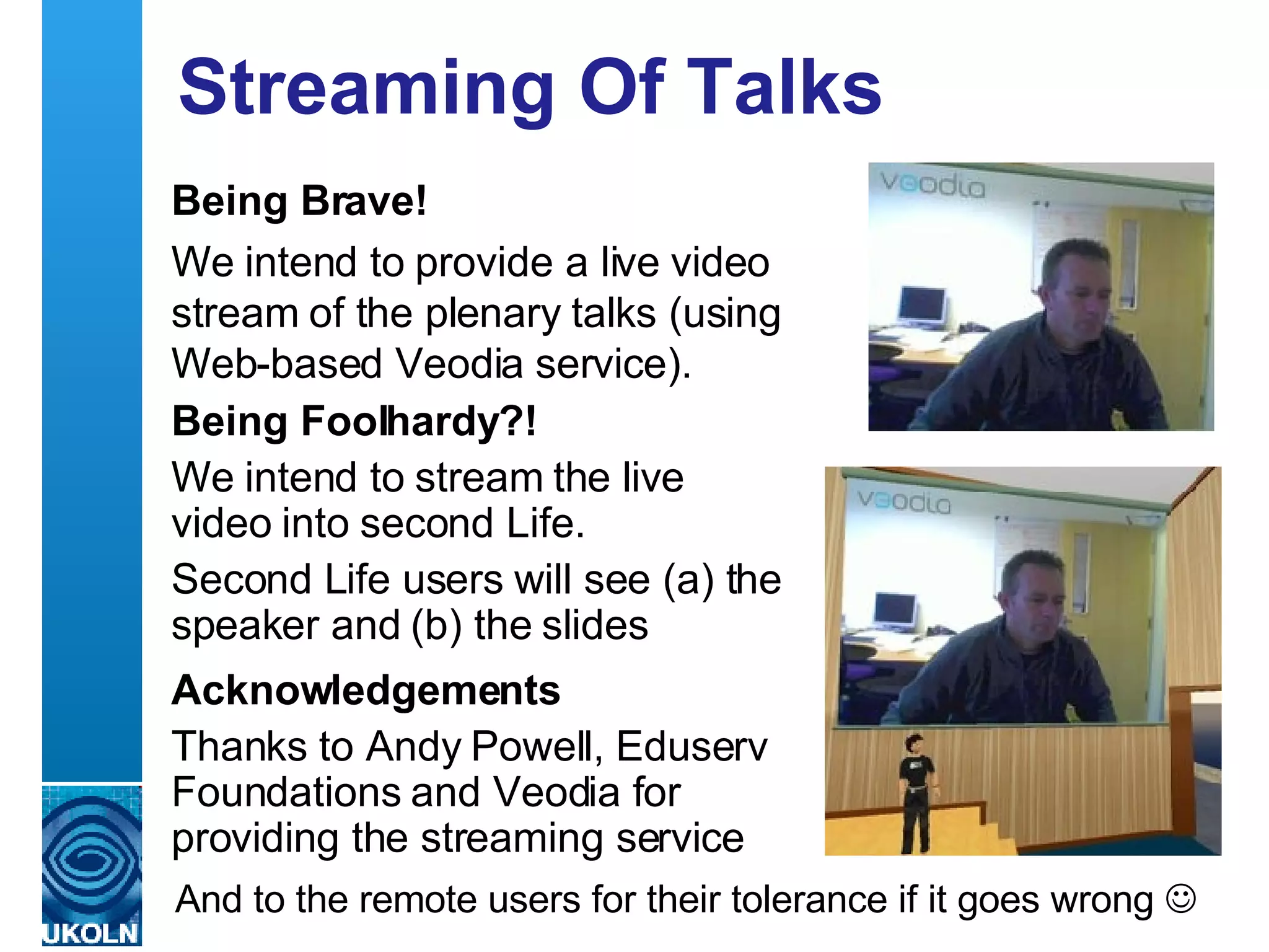 Streaming Of Talks Being Brave! We intend to provide a live video stream of the plenary talks (using Web-based Veodia service). Being Foolhardy?! We intend to stream the live video into second Life. Second Life users will see (a) the speaker and (b) the slides Acknowledgements Thanks to Andy Powell, Eduserv Foundations and Veodia for providing the streaming service And to the remote users for their tolerance if it goes wrong   