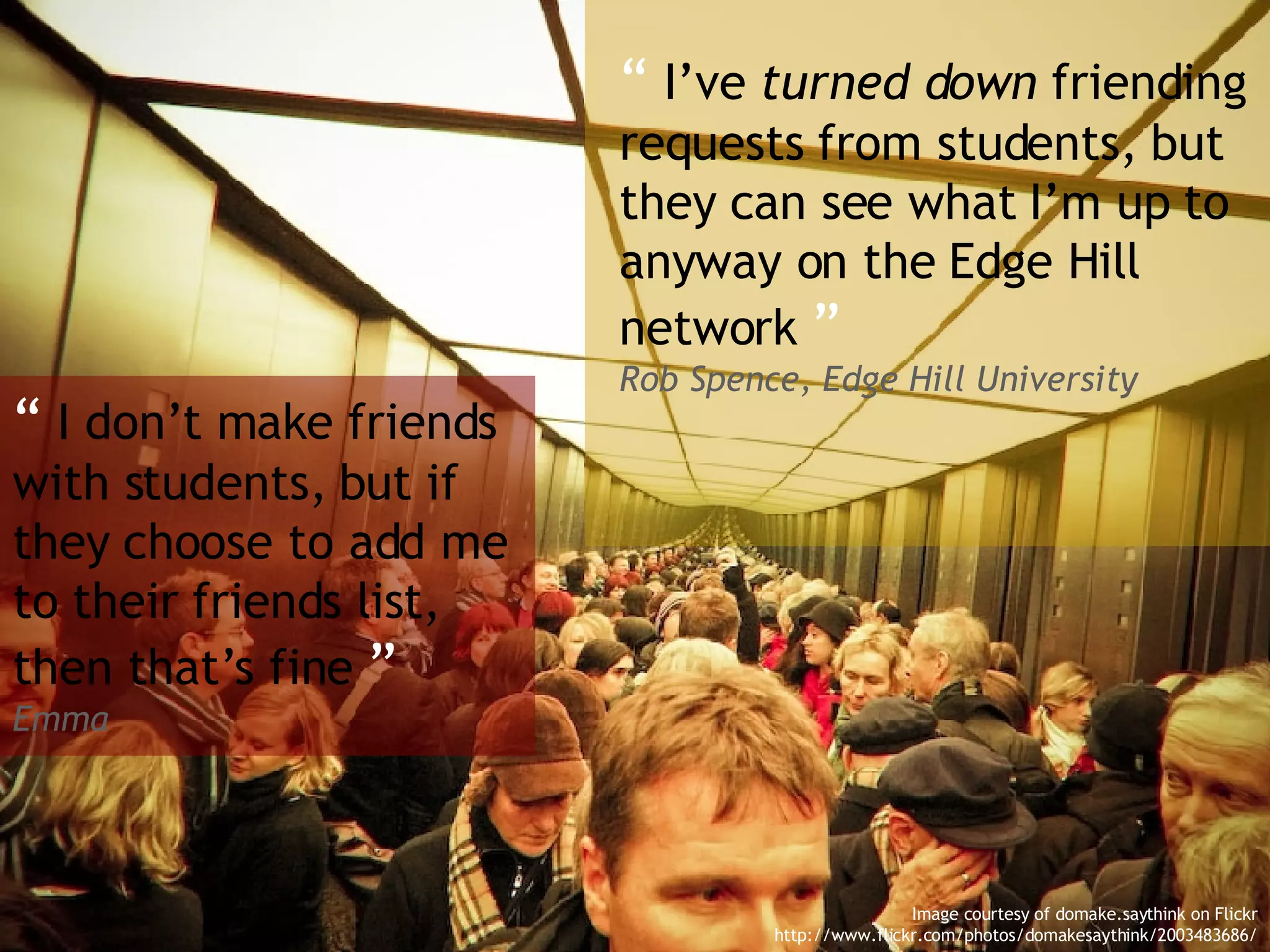 “   I’ve  turned down  friending requests from students, but they can see what I’m up to anyway on the Edge Hill network  ” Rob Spence, Edge Hill University “   I don’t make friends with students, but if they choose to add me to their friends list, then that’s fine  ”  Emma Image courtesy of domake.saythink on Flickr http://www.flickr.com/photos/domakesaythink/2003483686/ 